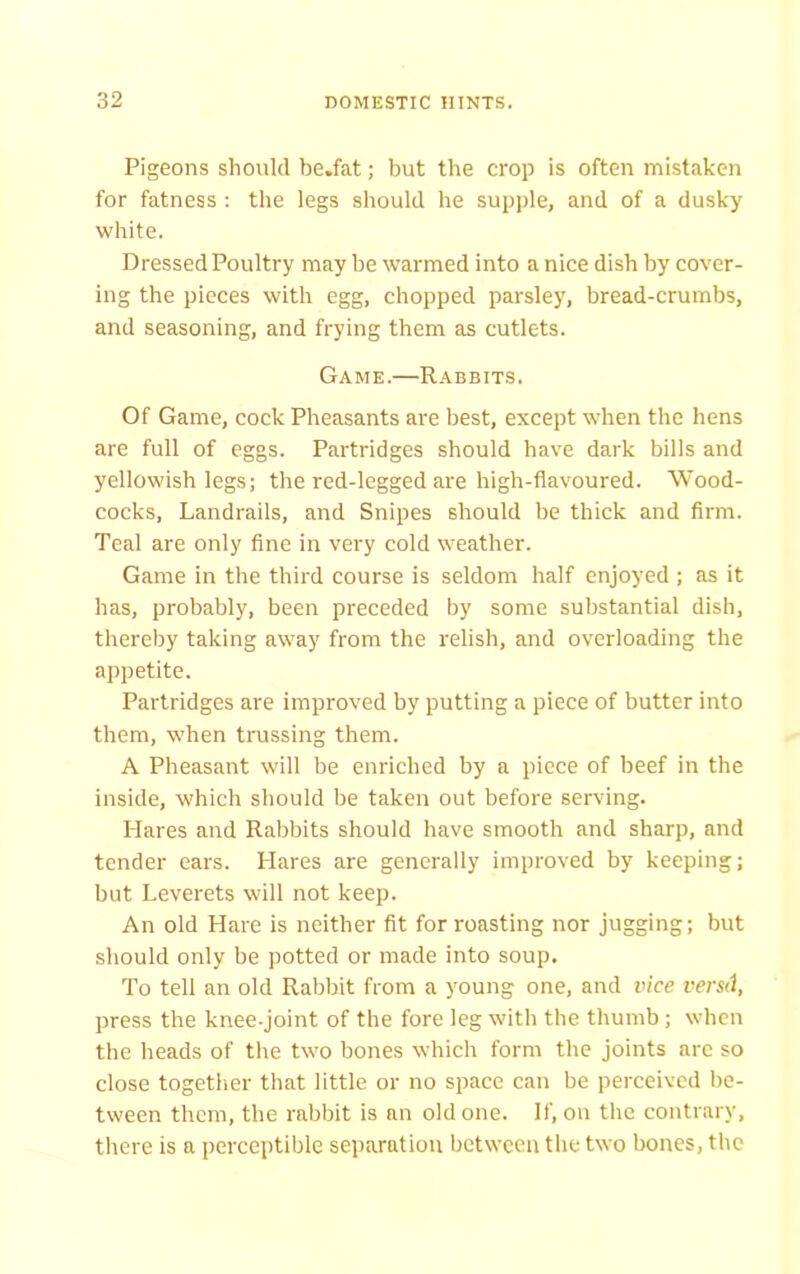 Pigeons should be.fat; but the crop is often mistaken for fatness : the legs should he supple, and of a dusky white. Dressed Poultry may be warmed into a nice dish by cover- ing the pieces with egg, chopped parsley, bread-crumbs, and seasoning, and frying them as cutlets. Game.—Rabbits. Of Game, cock Pheasants are best, except when the hens are full of eggs. Partridges should have dark bills and yellowish legs; the red-legged are high-flavoured. Wood- cocks, Landrails, and Snipes should be thick and firm. Teal are only fine in very cold weather. Game in the third course is seldom half enjoyed ; as it has, probably, been preceded by some substantial dish, thereby taking away from the relish, and overloading the appetite. Partridges are improved by putting a piece of butter into them, when trussing them. A Pheasant will be enriched by a piece of beef in the inside, which should be taken out before serving. Hares and Rabbits should have smooth and sharp, and tender ears. Hares are generally improved by keeping; but Leverets will not keep. An old Hare is neither fit for roasting nor jugging; but should only be potted or made into soup. To tell an old Rabbit from a young one, and vice versd, press the knee-joint of the fore leg with the thumb; when the heads of the two bones which form the joints arc so close together that little or no space can be perceived be- tween them, the rabbit is an old one. If, on the contrary, there is a perceptible separation between the two bones, the