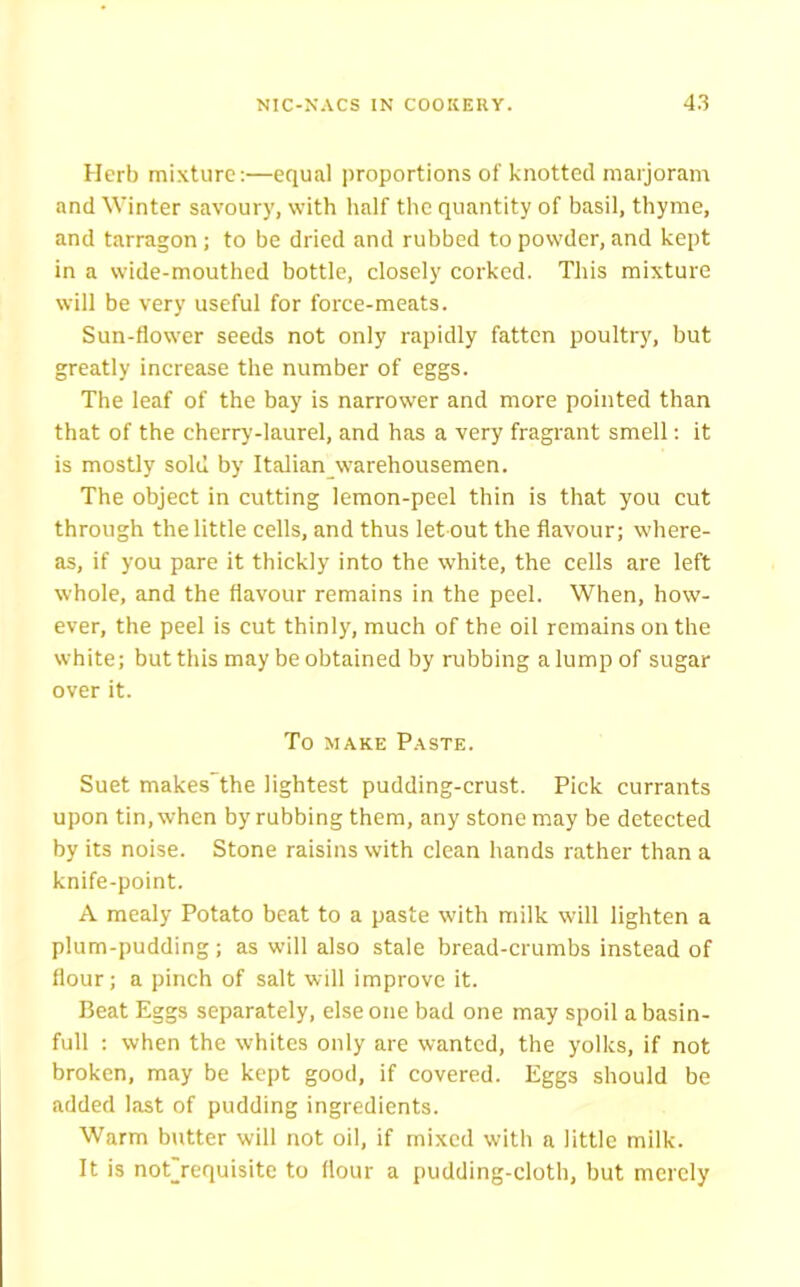 Herb mixture:—equal proportions of knotted marjoram and Winter savoury, with half the quantity of basil, thyme, and tarragon; to be dried and rubbed to powder, and kept in a wide-mouthed bottle, closely corked. This mixture will be very useful for force-meats. Sun-flower seeds not only rapidly fatten poultry, but greatly increase the number of eggs. The leaf of the bay is narrower and more pointed than that of the cherry-laurel, and has a very fragrant smell: it is mostly sold by Italian warehousemen. The object in cutting lemon-peel thin is that you cut through the little cells, and thus let out the flavour; where- as, if you pare it thickly into the white, the cells are left whole, and the flavour remains in the peel. When, how- ever, the peel is cut thinly, much of the oil remains on the white; but this may be obtained by rubbing a lump of sugar over it. To make Paste. Suet makes the lightest pudding-crust. Pick currants upon tin, when by rubbing them, any stone may be detected by its noise. Stone raisins with clean hands rather than a knife-point. A mealy Potato beat to a paste with milk will lighten a plum-pudding; as will also stale bread-crumbs instead of flour; a pinch of salt will improve it. Beat Eggs separately, else one bad one may spoil a basin- full : when the whites only are wanted, the yolks, if not broken, may be kept good, if covered. Eggs should be added last of pudding ingredients. Warm butter will not oil, if mixed with a little milk. It is not_requisite to flour a pudding-cloth, but merely