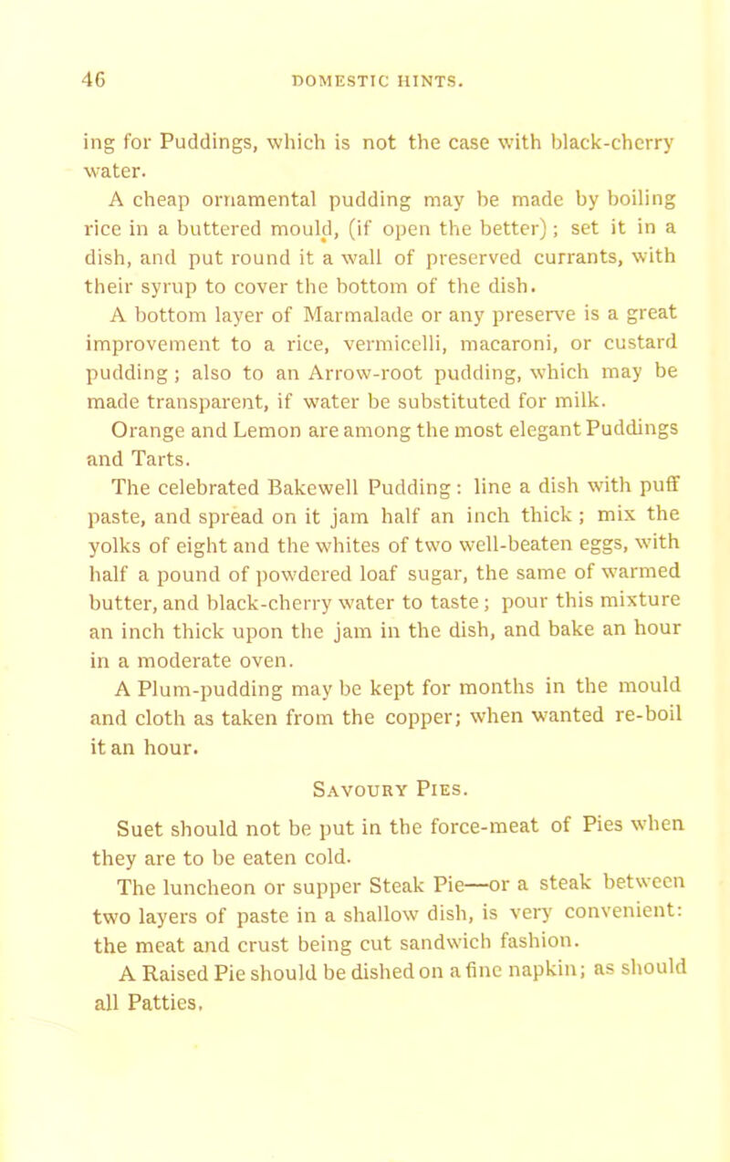 ing for Puddings, which is not the case with black-cherry water. A cheap ornamental pudding may be made by boiling rice in a buttered mould, (if open the better); set it in a dish, and put round it a wall of preserved currants, with their syrup to cover the bottom of the dish. A bottom layer of Marmalade or any preserve is a great improvement to a rice, vermicelli, macaroni, or custard pudding; also to an Arrow-root pudding, which may be made transparent, if water be substituted for milk. Orange and Lemon are among the most elegant Puddings and Tarts. The celebrated Bakewell Pudding: line a dish with puff paste, and spread on it jam half an inch thick; mix the yolks of eight and the whites of two well-beaten eggs, with half a pound of powdered loaf sugar, the same of warmed butter, and black-cherry water to taste; pour this mixture an inch thick upon the jam in the dish, and bake an hour in a moderate oven. A Plum-pudding may be kept for months in the mould and cloth as taken from the copper; when wanted re-boil it an hour. Savoury Pies. Suet should not be put in the force-meat of Pies when they are to be eaten cold. The luncheon or supper Steak Pie—or a steak between two layers of paste in a shallow dish, is very convenient: the meat and crust being cut sandwich fashion. A Raised Pie should be dished on a fine napkin; as should all Patties.