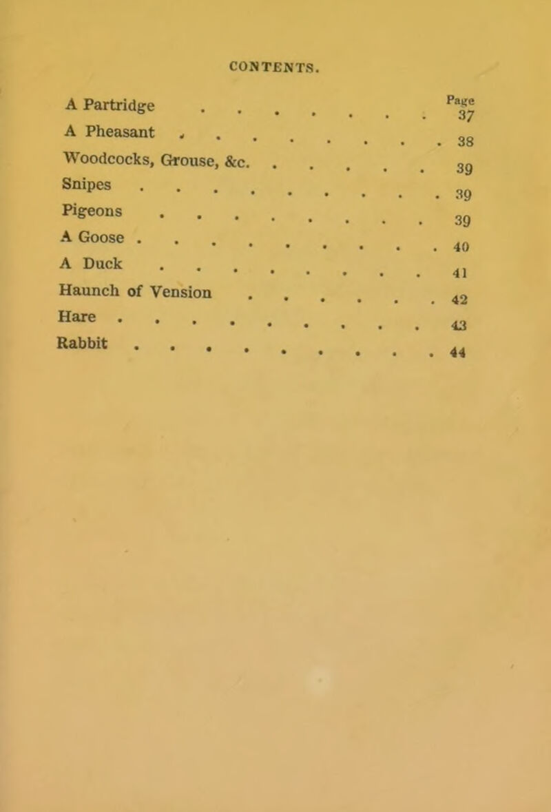 A Partridge .... A Pheasant Woodcocks, Grouse, &c. . Snipes Pigeons A Goose A Duck • • • • Haunch of Vension • . . . Hare Rabbit . . , , Paife 37 38 39 39 39 40 41 42 43 44