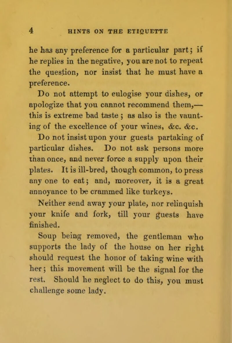 he has any preference for a particular part; if he replies in the negative, you are not to repeat the question, nor insist that he must have a preference. Do not attempt to eulogise your dishes, or apologize that you cannot recommend them,— this is extreme bad taste ; as also is the vaunt- ing of the excellence of your wines, &c. <fec. Do not insist upon your guests partaking of particular dishes. Do not ask persons more than once, and never force a supply upon their plates. It is ill-bred, though common, to press any one to eat; and, moreover, it is a great annoyance to be crammed like turkeys. Neither send away your plate, nor relinquish your knife and fork, till your guests have finished. Soup being removed, the gentleman who supports the lady of the house on her right should request the honor of taking wine with her; this movement will be the signal for the rest. Should he neglect to do this, you must challenge some lady.