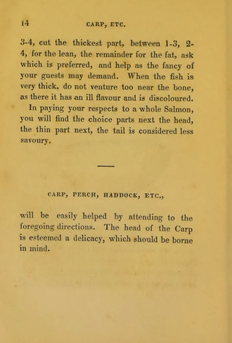 CARP, ETC. 3-4, cut the thickest part, between 1-3, 2- 4, for the lean, the remainder for the fat, ask which is preferred, and help as the fancy of your guests may demand. When the fish is very thick, do not venture too near the bone, as there it has an ill flavour and is discoloured. In paying your respects to a whole Salmon, you will find the choice parts next the head, the thin part next, the tail is considered less savoury. CARP, PERCH, HADDOCK, ETC., will be easily helped by attending to the foregoing directions. The head of the Carp is esteemed a delicacy, which should be borne in mind.