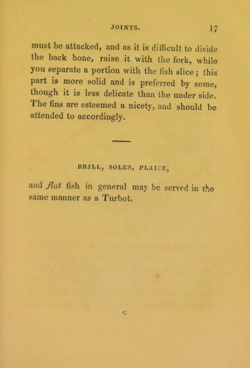 must be attacked, and as it is difficult to divide the back bone, raise it with the fork, while you separate a portion with the fish slice; this part is more solid and is preferred by some, though it is less delicate than the under side. The fins are esteemed a nicety, and should be attended to accordingly. BRILL, SOLES, PLAICE, and flat fish in general may be served in ihe same manner as a Turbot. c