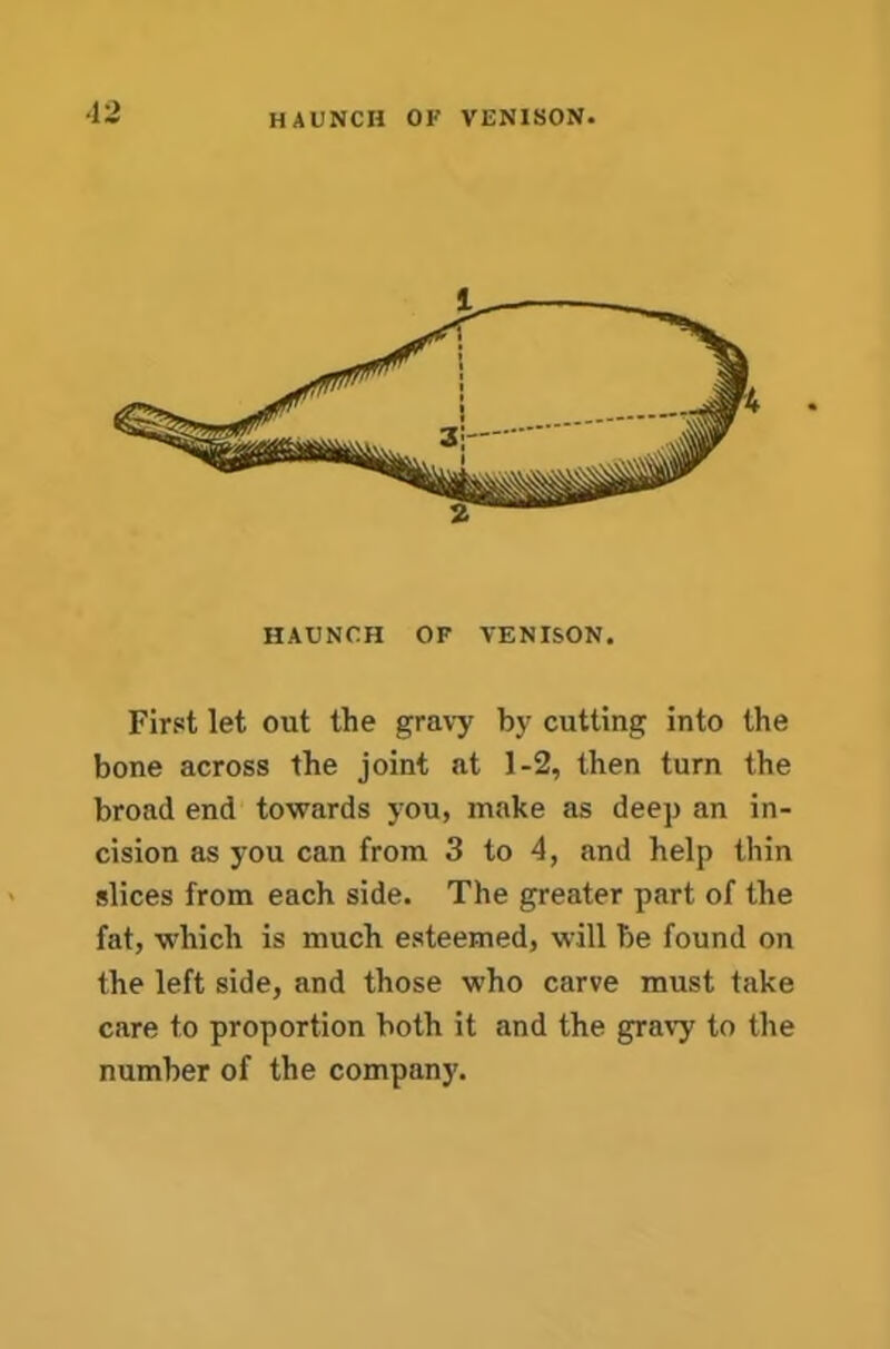 •12 HAUNCH OF VENISON. HAUNCH OF VENISON. First let out the gravy by cutting into the bone across the joint at 1-2, then turn the broad end towards you, make as deep an in- cision as you can from 3 to 4, and help thin slices from each side. The greater part of the fat, which is much esteemed, will be found on the left side, and those who carve must take care to proportion both it and the gra\7 to the number of the company.