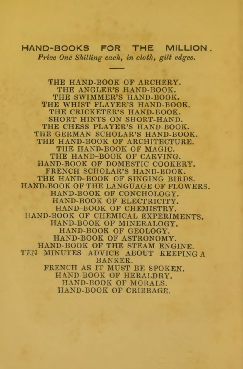 Price One Shilling each, in cloth, gilt edges. THE HAND-BOOK OF ARCHERY. THE ANGLER’S HAND-BOOK. THE SWIMMER’S HAND-BOOK. THE WHIST PLAYER’S HAND-BOOK. THE CRICKETER’S HAND-BOOK. SHORT HINTS ON SHORT-HAND. THE CHESS PLAYER’S HAND-BOOK. THE GERMAN SCHOLAR’S HAND-BOOK. THE HAND-BOOK OF ARCHITECTURE. THE HAND-BOOK OF MAGIC. THE HAND-BOOK OF CARVING. HAND-BOOK OF DOMESTIC COOKERY. FRENCH SCHOLAR’S HAND-BOOK. THE HAND-BOOK OF SINGING BIRDS. HAND-BOOK OF THE LANGUAGE OF FLOWERS. HAND-BOOK OF CONCHOLOGY. HAND-BOOK OF ELECTRICITY. HAND-BOOK OF CHEMISTRY. HAND-BOOK OF CHEMICAL EXPERIMENTS. HAND-BOOK OF MINERALOGY. HAND-BOOK OF GEOLOGY. HAND-BOOK OF ASTRONOMY. HAND-BOOK OF THE STEAM ENGINE. TEN MINUTES ADVICE ABOUT KEEPING A BANKER. FRENCH AS IT MUST BE SPOKEN. HAND-BOOK OF HERALDRY. HAND-BOOK OF MORALS. HAND-BOOK OF CRIBBAGE.