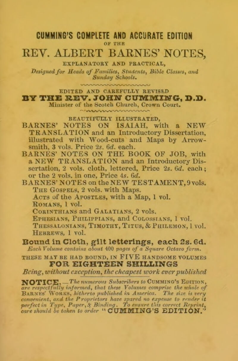 CUMMING’S COMPLETE AND ACCURATE EDITION OF THR REV. ALBERT BARNES’ NOTES, EXPLANATORT AND PRACTICAL, Designed for Heads of HamitieSy Students^ BUtle Classes^ and Sunday Schoois, EDITED AND CAREFl’LLY REVISED BY THB BEV. JOHN CUIVXIVXING, B.B. Minister of the Scotch Church, Crown Court. BEACTIFT7ELT ILLUSTRATED, BARNES’ NOTES ON ISAIAH, with a NEW TRANSLATION and an Introductory Dissertation, illustrated with Wood^cuts and Maps by Arrow- smith, 3 vols. Price 2s. 6d. each. BARNES’ NOTES ON THE BOOK OF JOB, with a NEW TRANSL.ATtON and an Introductory Dis- sertation, 2 vols. cloth, lettered. Price 2s. Cd. each; or the 2 vois. in one, Price 4s. 6d. BARNES’ NOTES on the NEW TESTAMENT, 9 vols. The Gospels, 2 vols. with Maps. Acts of the Apostles, with a Map, 1 vol. Romans, 1 vol. Corinthians and Galatians, 2 vols. Ephesians, Piiilippians, and Colossians, 1 vol. Tiiessalonians, Timothy, Titus, & Philemon, 1 vol. Hebrews, I vol. Bound in Cloth, gilt letterings, each 2s. 6d. JSach Volume contains nhoni 400 pages of a Square Octavo form. THESE MAT BE HAD BODND, IN FIVE HANDSOME VOLUMES FOR EIGHTEEN SHILLINGS Being, without exception, the cheapest work ever published NOTICE. The numerous Subscribers to CUMMlNO's Edition, are re$p>'cttti*t injormrd, that these Volumes comprise the whole of BarNKs’ Works, hitherto published in America. The size is very convenient, and the Proprietors have inmred no expense to render h perfectin Type, Puper^!^ liindinq. To ensure thts correct Reprint, cars should is taken to order “ CUMMING'S EDITION.”