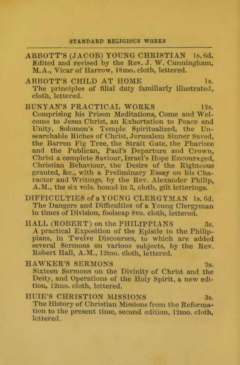 STANDARD RELIGIOUS WORKS ABBOTT’S (JACOB) YOUNG CHRISTIAN Is. Gd. Edited and revised by the Rev. .1. W. Cunningham, M.A., Vicar of Harrow, 18mo. cloth, lettered. ABBOTT’S CHILD AT HOME Is. The principles of filial duty familiarly illustrateil, cloth, lettered. BUNYAN’S PRACTICAL WORKS 12s. Comprising his Prison Meditations, Come and Wel- come to Jesus Christ, an Exhortation to Peace and Unity, Solomon’s Temple Spiritualized, the Un- searchable Riches of Christ, Jerusalem Sinner Saved, the Barren Kig Tree, the Strait Gate, the Pharisee and the Publican, Paul’s Departure and Crown, Christ a complete Saviour, Israel’s Hope Encouraged, Christian Behaviour, the Desire of the Righteous granted, &c., with a Preliminary Essay on his Cha- racter and Writings, by the Rev. Alexander Philip, A.M., the six vols. bound in 3, cloth, gilt letterings. DIFFICULTIES of a YOUNG CLERGYMAN Is. fid. The Dangers and Difliculties of a Young Clergyman in times of Division, foolscap 8vo. cloth, lettered. HALL (ROBERT) on the PHILIPPIANS 3s. A practical Exposition of the Epistle to the Philip- pians, in Twelve Discourses, to which are added several Sermons on various subjects, by the Rev. Robert Hall, A.M., 12mo. cloth, lettered. HAAVKER’S SERMONS 2s. Sixteen Sermons on the Divinity of Christ and the Deity, and Operations of the Holy Spirit, a new edi- tion, 12mo. cloth, lettered. IIUIE’S CIIRISTION MISSIONS 3s. The History of Christian Missions from the Reforma- tion to the present time, second edition, 12mo, cloth, lettered.