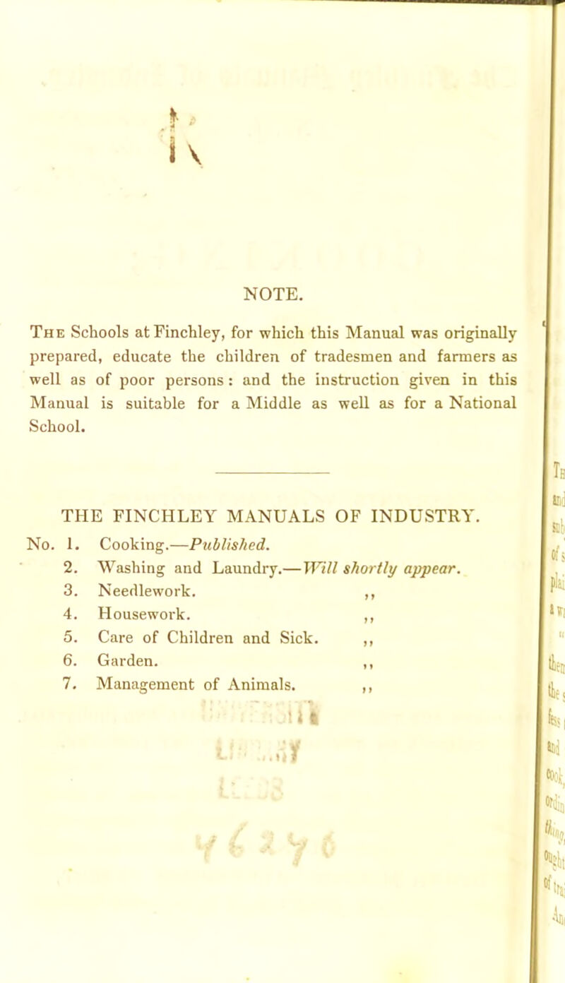 ».. 4 i \ NOTE. The Schools at Finchley, for which this Manual was originally prepared, educate the children of tradesmen and farmers as well as of poor persons : and the instruction given in this Manual is suitable for a Middle as well as for a National School. THE FINCHLEY MANUALS OF INDUSTRY. No. 1. Cooking.—Published. 2. Washing and Laundry.— Will shortly appear. 3. Needlework. i t 4. Housewoi'k. t f 5. Care of Children and Sick. j t 6. Garden. 7. Management of Animals. 1» 1 ..ui 11 D J