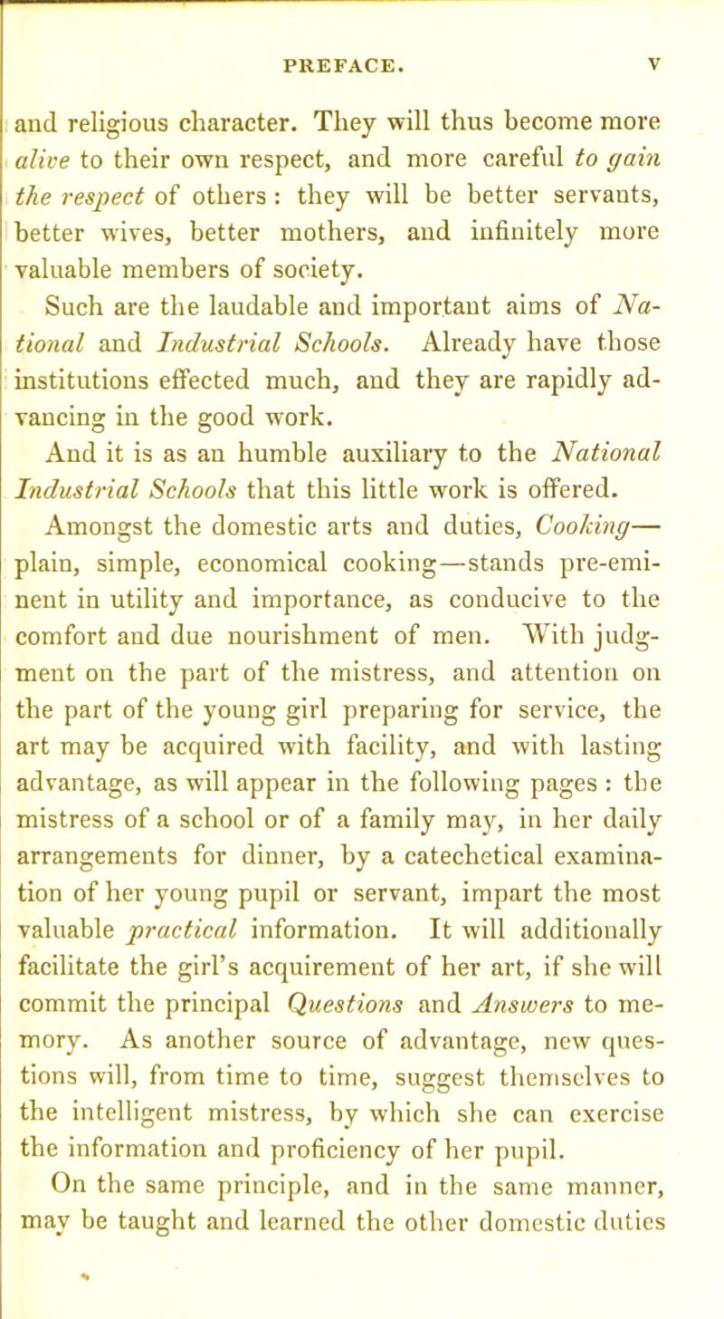 I and religious character. They will thus become more alive to their own respect, and more careful to gain the respect of others : they will be better servants, better wives, better mothers, and infinitely more valuable members of society. Such are the laudable and important aims of Na- tional and Industrial Schools. Already have those institutions effected much, and they are rapidly ad- vancing in the good work. And it is as an humble auxiliary to the National Industrial Schools that this little work is offered. Amongst the domestic arts .and duties, Cooking— plain, simple, economical cooking—stands pre-emi- nent in utility and importance, as conducive to the comfort and due nourishment of men. With judg- ment on the part of the mistress, and attention on the part of the young girl preparing for service, the art may be acquired with facility, and with lasting advantage, as will appear in the following pages : the mistress of a school or of a family may, in her daily arrangements for dinner, by a catechetical examina- tion of her young pupil or servant, impart the most valuable practical information. It will additionally facilitate the girl’s acquirement of her art, if she will commit the principal Questions and Answers to me- mory. As another source of advantage, new ques- tions will, from time to time, suggest themselves to the intelligent mistress, by which she can exercise the information and proficiency of her pupil. On the same principle, and in the same manner, may be taught and learned the other domestic duties
