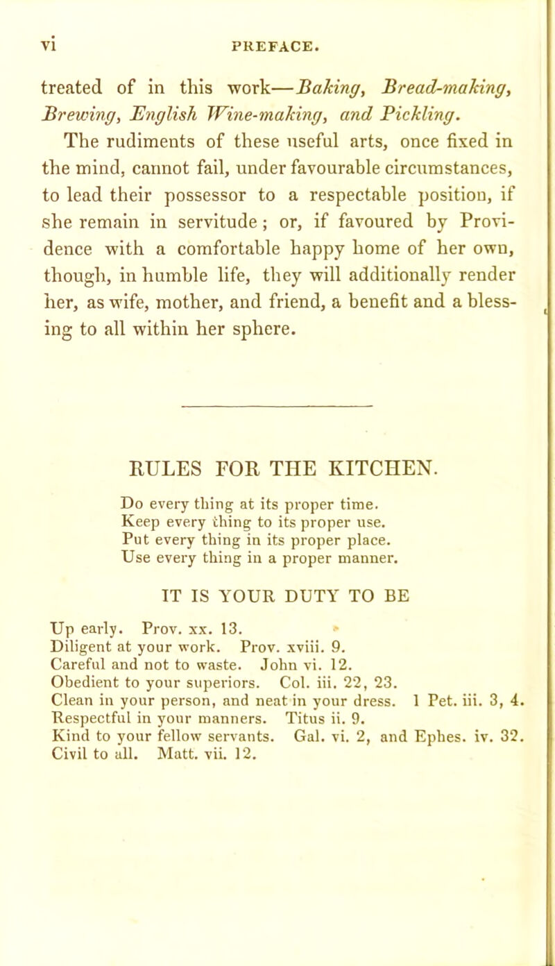 treated of in this work—Baking, Bread-making, Brewing, English Wine-making, and Pickling. The rudiments of these useful arts, once fixed in the mind, cannot fail, under favourable circumstances, to lead their possessor to a respectable position, if she remain in servitude; or, if favoured by Provi- dence with a comfortable happy home of her own, though, in humble life, they will additionally render her, as wife, mother, and friend, a benefit and a bless- ^ ing to all within her sphere. RULES FOR THE KITCHEN. Do every thing at its proper time. Keep every thing to its proper use. Put every thing in its proper place. Use every thing in a proper manner. IT IS YOUR DUTY TO BE Up early. Prov. xx. 13. Diligent at your work. Prov. xviii. 9. Careful and not to waste. John vi. 12. Obedient to your superiors. Col. hi. 22, 23. Clean in your person, and neat in your dress. 1 Pet. hi. 3, 4. Respectful in your manners. Titus ii. 9. Kind to your fellow' servants. Gal. vi. 2, and Ephes. iv. 32. Civil to all. Matt. vii. 12.