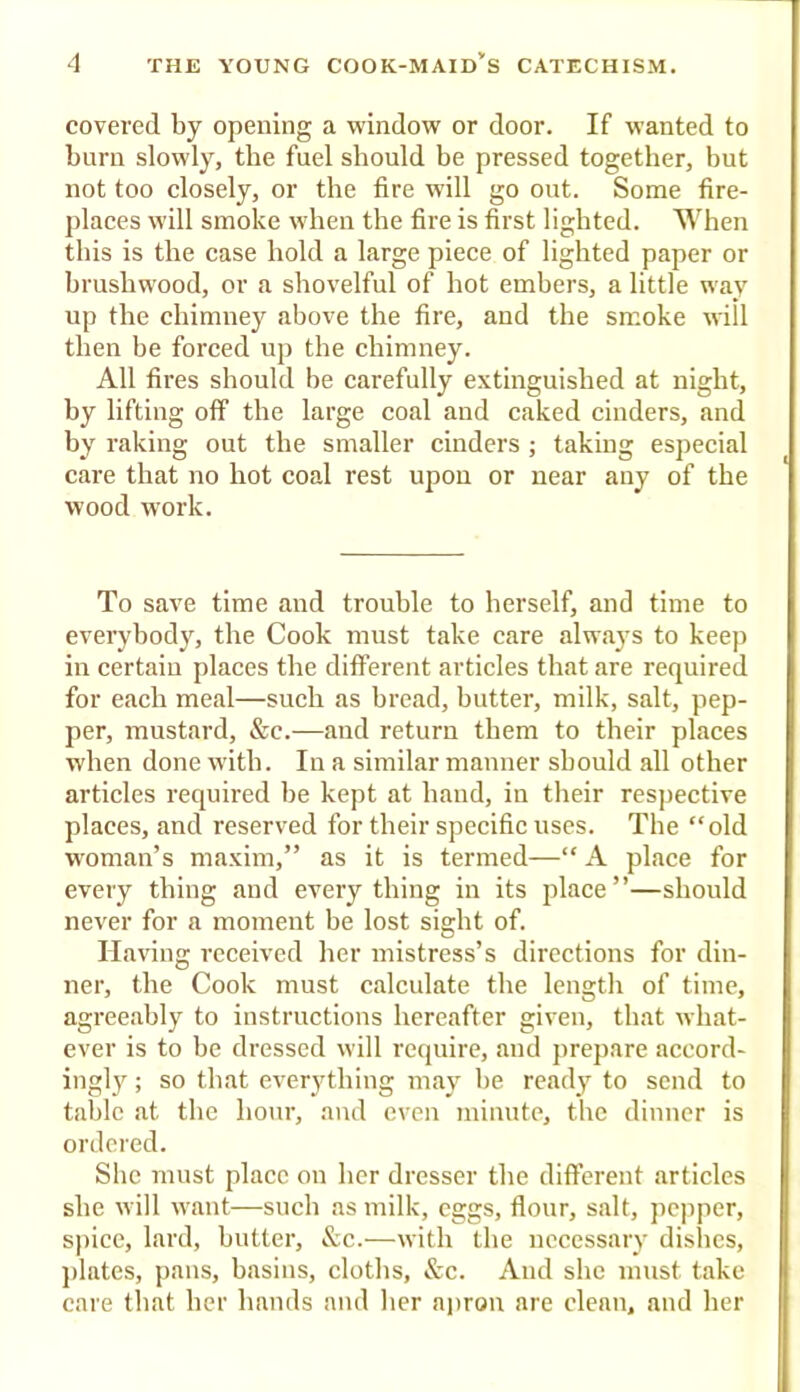 covered by opening a window or door. If wanted to burn slowly, the fuel should be pressed together, but not too closely, or the fire will go out. Some fire- places will smoke when the fire is first lighted. When this is the case hold a large piece of lighted paper or brushwood, or a shovelful of hot embers, a little way up the chimney above the fire, and the smoke will then be forced up the chimney. All fires should be carefully extinguished at night, by lifting off the large coal and caked cinders, and by raking out the smaller cinders ; taking especial care that no hot coal rest upon or near any of the wood work. To save time and trouble to herself, and time to everybody, the Cook must take care always to keep in certain places the different articles that are required for each meal—such as bread, butter, milk, salt, pep- per, mustard, &c.—and return them to their places when done with. In a similar manner should all other articles required be kept at baud, in their respective places, and reserved for their specific uses. The “old woman’s maxim,” as it is termed—“ A place for every thing and everything in its place”—should never for a moment be lost sight of. Having received her mistress’s directions for din- ner, the Cook must calculate the length of time, agreeably to instructions hereafter given, that what- ever is to be dressed will require, and prepare accord- ingly ; so that everything may be ready to send to table at the hour, and even minute, the dinner is ordered. She must place on her dresser the different articles she will want—such as milk, eggs, flour, salt, pepper, sjiicc, lard, butter, &c.—with the necessary dishes, ])lates, pans, basins, cloths, &c. And she must take care that her hands and her aiiron are clean, and her