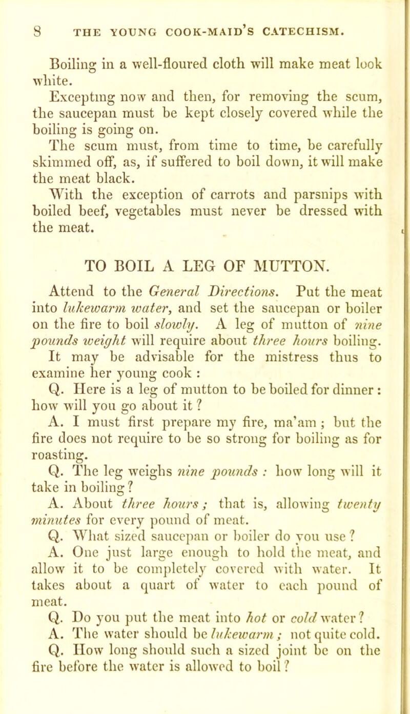 Boiling in a well-floured cloth will make meat look white. Excepting now and then, for removing the scum, the saucepan must be kept closely covered while the boiling is going on. The scum must, from time to time, he carefully skimmed off, as, if suffered to boil down, it will make the meat black. With the exception of carrots and parsnips with boiled beef, vegetables must never be dressed with the meat. TO BOIL A LEG OF MUTTON. Attend to the General Directions. Put the meat into lukewarm water, and set the saucepan or boiler on the fire to boil slowly. A leg of mutton of nine pounds weight will require about three hours boiling. It may be advisable for the mistress thus to examine her young cook : Q. Here is a leg of mutton to be boiled for dinner: how will you go about it ? A. I must first prepare my fire, ma’am ; but the fire does not require to be so strong for boiling as for roasting. Q. The leg weighs nine pou?ids : how long will it take in boiling ? A. About three hours; that is, allowing twenty mhiutes for every pound of meat. Q. AVhat sized saucejiau or boiler do you use ? A. One just large enough to hold the meat, and allow it to be coini>letely covered with water. It lakes about a quart of water to each pound of meat. Q. Do you put the meat into hot or cold water ? A. The water should be; not quite cold. Q. How long should such a sized joint be on the fire before the water is allowed to boil ?