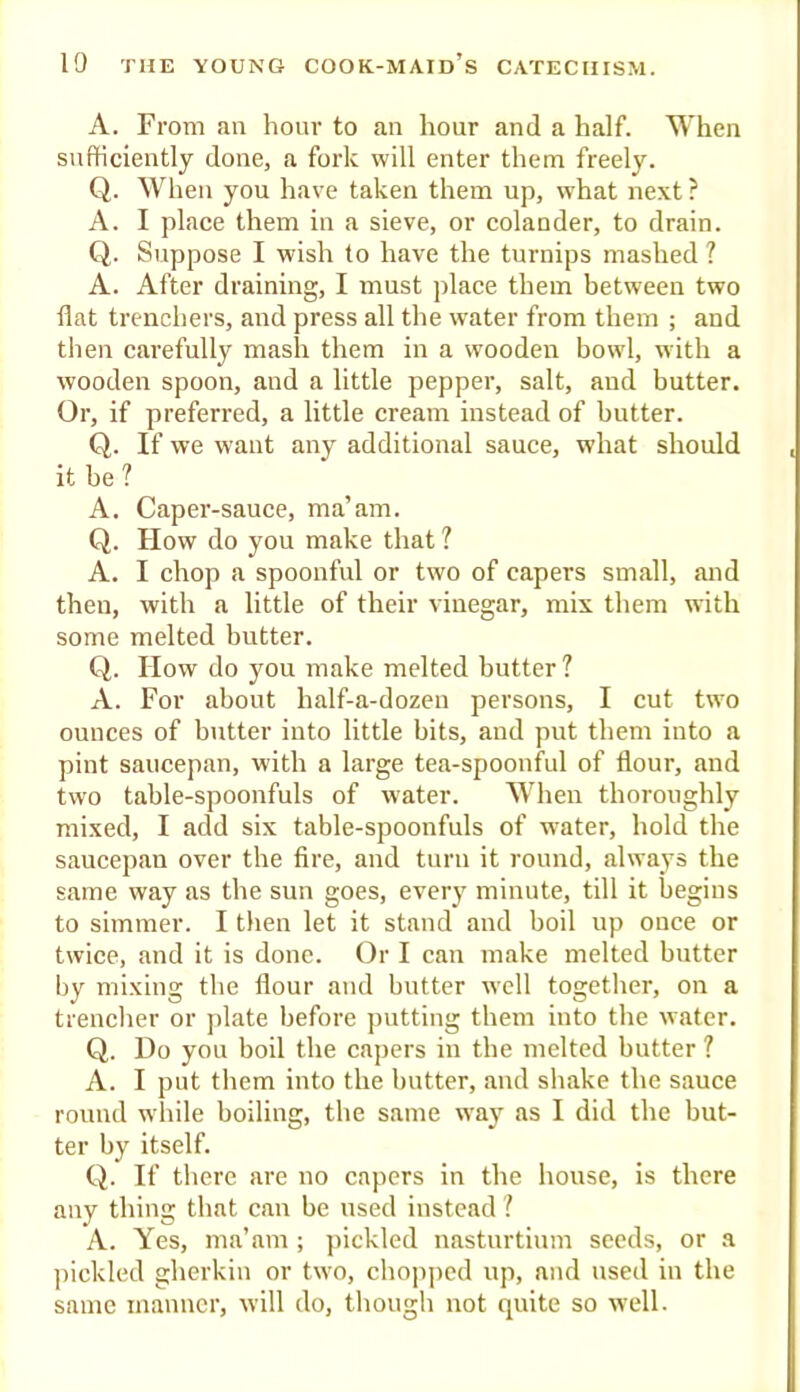 A. From an hour to an hour and a half. When sufficiently done, a fork will enter them freely. Q. When you have taken them up, what next ? A. I place them in a sieve, or colander, to drain. Q. Suppose I wish to have the turnips mashed ? A. After draining, I must place them between two flat trenchers, and press all the water from them ; and then carefully mash them in a wooden bowl, with a wooden spoon, and a little pepper, salt, and butter. Or, if preferred, a little cream instead of butter. Q. If we want any additional sauce, what should it be ? A. Capei’-sauce, ma’am. Q. How do you make that ? A. I chop a spoonful or two of capers small, and then, with a little of their vinegar, mix them with some melted butter. Q. How do you make melted butter? A. For about half-a-dozen persons, I cut two ounces of butter into little bits, and put them into a pint saucepan, with a large tea-spoonful of flour, and two table-spoonfuls of water. When thoroughly mixed, I add six table-spoonfuls of water, hold the saucepan over the fire, and turn it round, always the same way as the sun goes, every minute, till it begins to simmer. I then let it stand and boil up once or twice, and it is done. Or I can make melted butter by mixing the flour and butter well together, on a trencher or plate before putting them into the water. Q. Do you boil the capers in the melted butter ? A. I put them into the butter, and shake the sauce round while boiling, the same way as I did the but- ter by itself. Q. If there are no capers in the house, is there any thing that can be used instead ? A. Yes, ma’am ; ]>ickled nasturtium seeds, or a ])ickled gherkin or two, chojiped up, and used in the same manner, will do, though not quite so well.