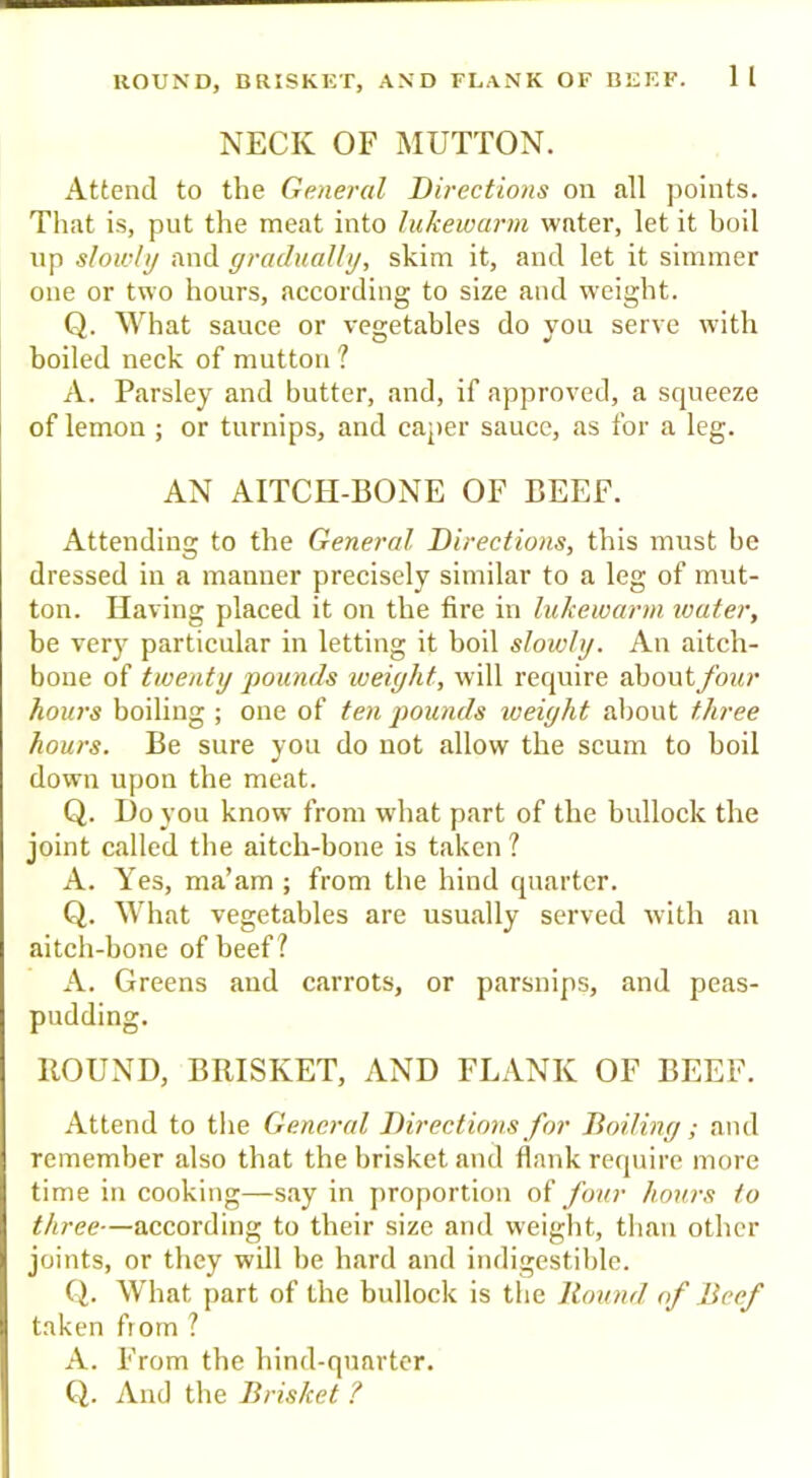 HOUND, BRISKET, AND FLANK OF BEEF. 1 I NECK OF MUTTON. Attend to the General Directions on all points. Tliat is, put the meat into lukewarm water, let it boil up slowly and gradually, skim it, and let it simmer one or two hours, according to size and weight. Q. What sauce or vegetables do you serve with boiled neck of mutton ? A. Parsley and butter, and, if approved, a scjueeze of lemon ; or turnips, and caper sauce, as for a leg. AN AITCH-BONE OF BEEF. Attending to the General Directions, this must be dressed in a manner precisely similar to a leg of mut- ton. Having placed it on the fire in lukewarm water, be very particular in letting it boil slowly. An aitch- bone of twenty pounds lueight, will require about four hours boiling ; one of ten pounds weight aliout three hours. Be sure you do not allow the scum to boil down upon the meat. Q. Do you know from what part of the bullock the joint called the aitch-bone is taken ? A. Yes, ma’am ; from tbe hind quarter. Q. What vegetables are usually served with an aitch-bone of beef? A. Greens and carrots, or parsnips, and peas- pudding. ROUND, BRISKET, AND FLANK OF BEEF. Attend to the General Directions for Boiling; and remember also that the brisket and flank require more time in cooking—say in proportion of four hours to three—according to tbeir size and weight, than other joints, or tliey will be hard and indigestible. Ci. What part of the bullock is the Bound of Beef taken from ? A. From the hind-quarter. Q. And the Brisket ?