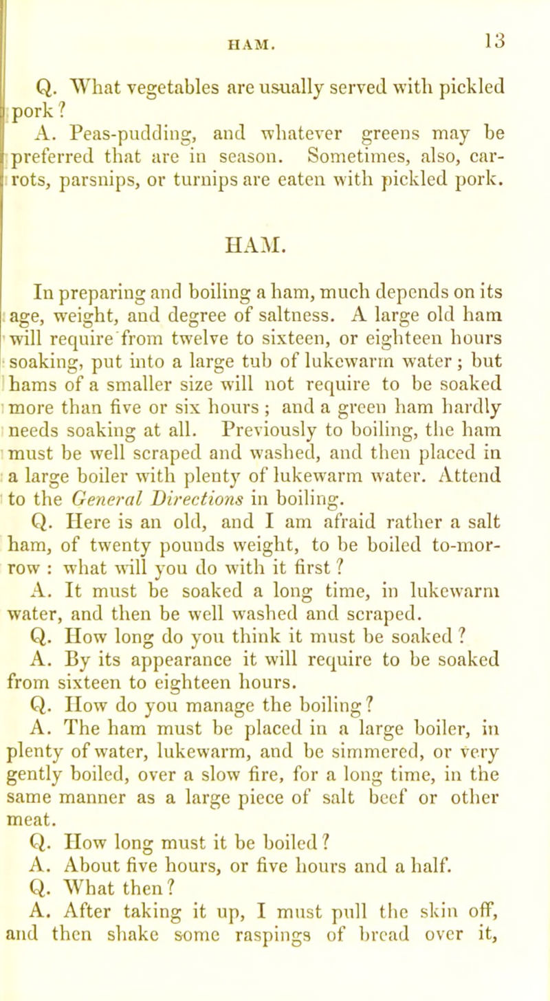 HAM. Q. What vegetables are usually served with pickled pork 1 A. Peas-pudding, aud whatever greens may he preferred that are in season. Sometimes, also, car- rots, parsnips, or turnips are eaten with pickled pork. HAM. In preparing and boiling a ham, much depends on its age, weight, and degree of saltness. A large old ham 'will require from twelve to sixteen, or eighteen hours I* soaking, put into a large tub of lukewarm water; but hams of a smaller size will not require to be soaked I more than five or six hours; and a green ham hardly needs soaking at all. Previously to boiling, the ham imust be well scraped and washed, and then placed in a large boiler with plenty of lukewarm water. Attend t to the General Directions in boiling. Q. Here is an old, and I am afraid rather a salt ham, of twenty pounds weight, to be boiled to-mor- row : what will you do with it first ? A. It must be soaked a long time, in lukewarm water, and then be well washed and scraped. Q. How long do you think it must be soaked ? A. By its appearance it will require to be soaked from sixteen to eighteen hours. Q. How do you manage the boiling ? A. The ham must be placed in a large boiler, in plenty of water, lukewarm, and be simmered, or very gently boiled, over a slow fire, for a long time, in the same manner as a large piece of salt beef or other meat. Q. How long must it be boiled ? A. About five hours, or five hours and a half. Q. What then? A. After taking it up, I must pull the skin off, and then shake some raspings of bread over it,