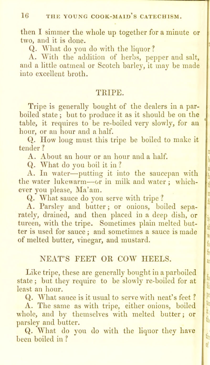 then I simmer the whole up together for a minute or two, and it is done. Q. M hat do you do with the liquor ? A. Mdtii the addition of herbs, pepper and salt, and a little oatmeal or Scotch barley, it may be made into excellent broth. TRIPE. Tripe is generally bought of the dealers in a par- boiled state ; but to produce it as it should be on the table, it requires to be re-boiled very slowly, for an hour, or an hour and a half. Q. How long must this tripe be boiled to make it tender ? A. About an hour or an hour and a half. Q. What do you boil it in 1 A. In water—putting it into the saucepan with the water lukewarm—or in milk and water ; which- ever you please. Ma’am. Q. What sauce do you serve with tripe 1 A. Parsley and butter; or onions, boiled sepa- rately, drained, and then jilaced in a deep dish, or tureen, with the tripe. Sometimes plain melted but- ter is used for sauce; and sometimes a sauce is made of melted butter, vinegar, and mustard. NEAT’S FEET OR COW HEELS. Like tripe, these are gencr.all}' bought in a parboiled state ; but they require to be slowly re-boiled for at least an hour. Q. What sauce is it usual to serve with neat’s feet ? A. The same as with trijie, either onions, boiled whole, and by themselves with melted butter; or parsley and butter. Q. What do you do with the liquor they have been boiled in ?