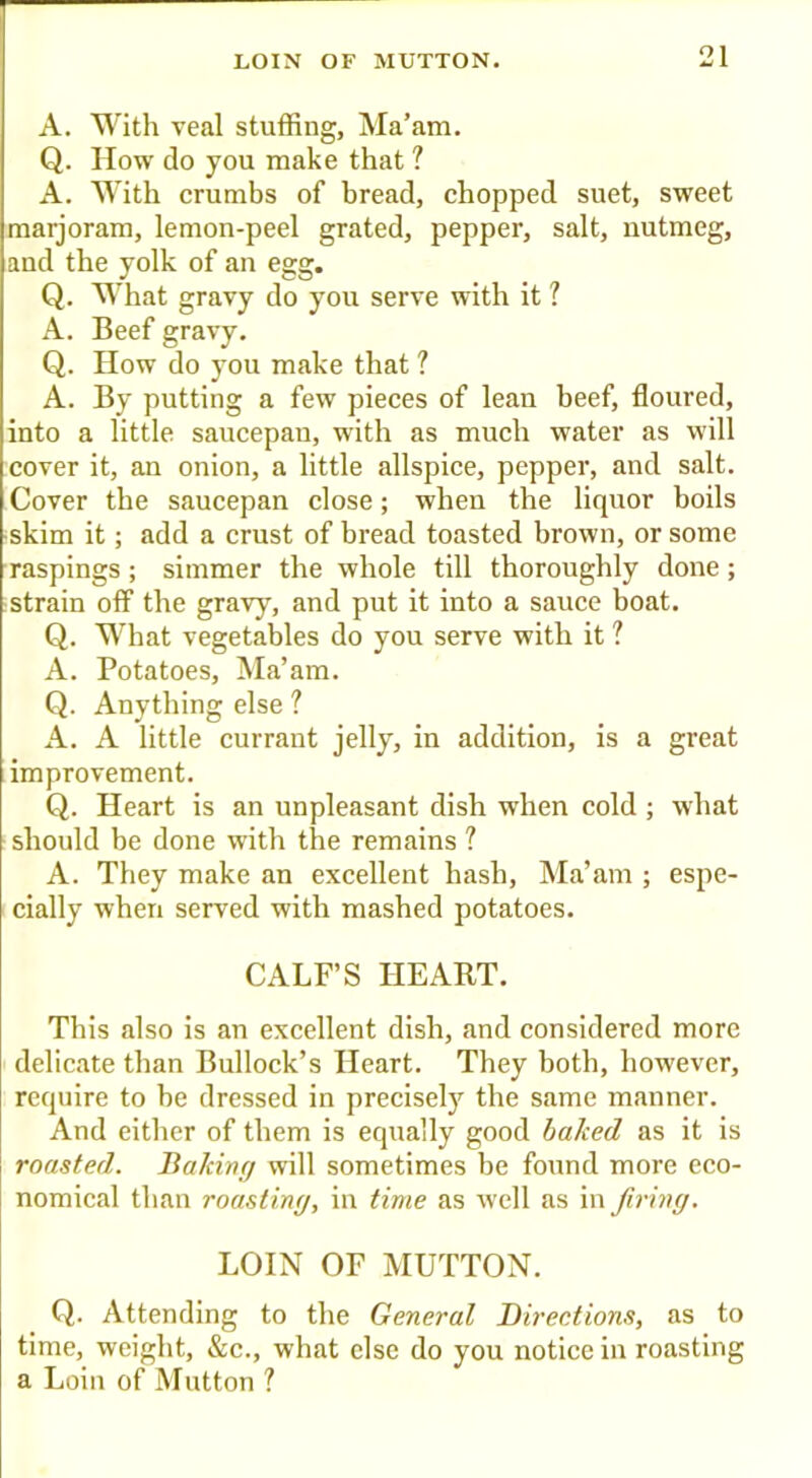 A. With veal stuffing. Ma’am. Q. How do you make that ? A. With crumbs of bread, chopped suet, sweet maijoram, lemon-peel grated, pepper, salt, nutmeg, and the yolk of an egg. Q. What gravy do you serve with it ? A. Beef gravy. Q. How do you make that ? A. By putting a few pieces of lean beef, floured, into a little saucepan, with as much water as will cover it, an onion, a little allspice, pepper, and salt. Cover the saucepan close; when the liquor boils -skim it; add a crust of bread toasted brown, or some raspings; simmer the whole till thoroughly done; strain off the gravy, and put it into a sauce boat. Q. What vegetables do you serve with it ? A. Potatoes, Ma’am. Q. Anything else ? A. A little currant jelly, in addition, is a great improvement. Q. Heart is an unpleasant dish when cold ; what should be done with the remains ? A. They make an excellent hash. Ma’am ; espe- cially when served with mashed potatoes. CALF’S HEART. This also is an excellent dish, and considered more delicate than Bullock’s Heart. They both, however, require to be dressed in precisely the same manner. And either of them is equally good baked as it is roasted. Bakwr/ will sometimes be found more eco- nomical than roastimj, in time as well as in firing. LOIN OF MUTTON. Q. Attending to the General Directions, as to time, weight, &c., what else do you notice in roasting a Loin of Mutton ?