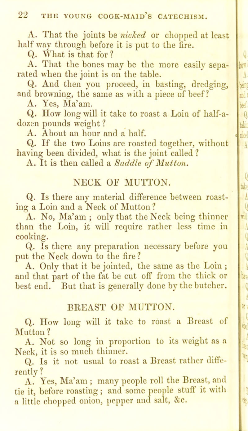 A. That the joints be nicked or cliopped at least half way through before it is put to the fire. Q. What is that for ? A. That the hones may be the more easilj' sepa- rated when the joint is on the table. Q. And then you proceed, in basting, dredging, and browning, the same as with a piece of beef? A. Yes, Ma’am. Q. How long will it take to roast a Loin of half-a- dozen pounds weiglit ? A. About an hour and a half. Q. If the two Loins are roasted together, without having been divided, what is the joint called ? A. It is then called a Saddle of Mutton. NECK OF MUTTON. Q. Is there any material difference between roast- ing a Loin and a Neck of Mutton? A. No, Ma’am ; only that the Neck being thinner than the Loin, it will require rather less time in cooking. Q. Is there any preparation necessary before you put the Neck down to the fire? A. Only that it be jointed, the same as the Loin ; and that part of the fat be cut off from the thick or best end. But that is generally done by the butcher. BREAST OF MUTTON. Q. IIow long will it take to roast a Breast of IMutton ? A. Not so long in proportion to its weight as a Neck, it is so mucli thinner. Q. Is it not usual to roast a Breast rather diffe- rently ? A. Yes, Ma’am ; many people roll the Breast, and tie it, before roasting; and some people stuff' it with a little chopped onion, pepper and salt, &c.