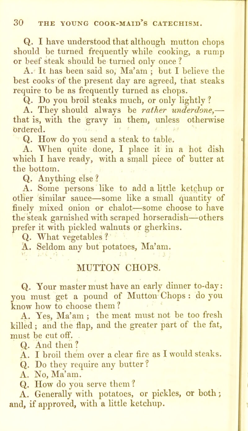 Q. I have understood that although mutton chops should be turned frequently while cooking, a rump or beef steak should be turned only once ? A. It has been said so, Ma’am ; but I believe the best cooks of the present day are agreed, that steaks require to be as frequently turned as chops. Q. Do you broil steaks much, or only lightly ? A. They should always be rather underdone,— that is, with the gravy in them, unless otherwise brclered. Q. How do you send a steak to table. A. When quite done, I place it in a hot dish which I have ready, with a smalt piece of butter at the bottom. Q. Anything else ? A. Some persons like to add a little ketchup or other similar sauce—some like a smalt quantity of finely mixed onion or chalot—some choose to have the steak garnished with scraped horseradish—others prefer it with pickled walnuts or gherkins. Q. What vegetables ? A. Seldom any but potatoes, IMa’am. MUTTON CHOPS. Q. Your master must have an early dinner to-day: you must get a pound of Glutton Chops : do you know how to choose them ? A. Yes, Ma’am ; the meat must not be too fresh killed ; and the flap, and the greater part of the fat, must be cut off. Q. And then ? A. I broil them over a clear fire as I would steaks. Q. Do they require any butter? A. No, Ma’am. Q. How do you serve them ? A. Generally with potatoes, or pickles, or both; and, if approved, with a little ketchup.