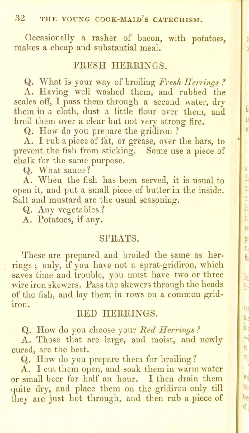 Occasionally a rasher of bacon, with potatoes, makes a cheap and substantial meal. FRESH HERRINGS. Q. What is your way of broiling Fresh Herrings ? A. Having well washed them, and rubbed the scales off, I pass them through a second water, dry them in a cloth, dust a little flour over them, and broil them over a clear but not very strong fire. Q. How do you prepare the gridiron ? A. I rub a piece of fat, or grease, over the bars, to prevent the fish from sticking. Some use a piece of chalk for the same purpose. Q. What sauce? A. When the fish has been served, it is usual to open it, and put a small piece of butter in the inside. Salt and mustard are the usual seasoning. Q. Any vegetables ? A. Potatoes, if any. SPRATS. These are prepared and broiled the same as her- rings ; only, if you have not a sprat-gridiron, which saves time and trouble, you must have two or three wire iron skewers. Pass the skewers through the heads of the fish, and lay them in rows on a common grid- iron. RED HERRINGS. Q. How do you choose jmur Fed Herrings ? A. Those that are large, and moist, and newly cured, are the best. Q. How do you prepare them for broiling? A. I cut them open, and soak them in warm water or small beer for half an hour. I then drain them quite dry, and place them on the gridiron only till tliey are just hot through, and then rub a piece of