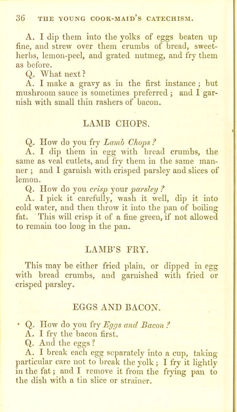 A. I dip them into the yolks of eggs beaten up fine, and strew over them crumbs of bread, sweet- herbs, lemon-peel, and grated nutmeg, and fry them as before. Q. What next ? A. I make a gravy as in the first instance ; but mushroom sauce is sometimes preferred ; and I gar- nish with small thin rashers of bacon. LAMB CHOPS. Q. How do you fry Lamb Choj)s ? A. I dip them in egg with bread crumbs, the same as veal cutlets, and fry them in the same man- ner ; and I garnish with crisped parsley and slices of lemon. Q. How do you crisp your parsley ? A. I pick it carefully, wash it well, dip it into cold water, and then throw it into the pan of boiling fat. This will crisp it of a fine green, if not allowed to remain too long in the pan. LAMB’S FRY. This may be either fried plain, or dipped in egg with bread crnmbs, and garnished with fried or crisped parsley. EGGS AND BACON. • Q. How do you fry Eggs and Bacon ? A. I fry the bacon first. Q. And the eggs ? A. I break each egg separately into a enp, taking- particular care not to break the yolk ; I fry it lightly in the fat; and I remove it from the fr}d*ng pan to the dish with a tin slice or strainer.