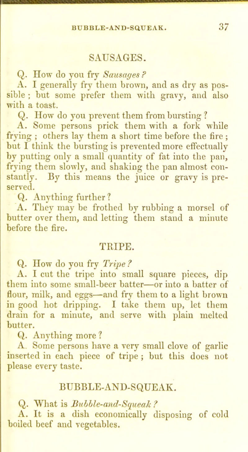 SAUSAGES. Q. How do you fry Sausages? A. I generally fry them brown, and as dry as pos- sible ; but some prefer them with gravy, and also with a toast. Q. How do you prevent them from bursting 1 A. Some persons prick them with a fork while frying ; others lay them a short time before the fire ; but I think the bursting is prevented more effectually by putting only a small quantity of fat into the pan, frying them slowly, and shaking the pan almost con- stantly. By this means the juice or gravy is pre- served. Q. Anything further ? A. They may be frothed by rubbing a morsel of butter over them, and letting them stand a minute before the fire. TRIPE. Q. How do you fry Tripe ? A. I cut the tripe into small square pieces, dip them into some small-beer batter—or into a hatter of flour, milk, and eggs—and fry them to a light brown in good hot dripping. I take them up, let them drain for a minute, and serve with plain melted butter. Q. Anything more ? A. Some persons have a very small clove of garlic inserted in each piece of tripe ; but this does not please every taste, BUBBLE-AND-SQUEAK. Q. Wliat is Jiuhhle-and-S(pieak ? A. It is a dish economically disposing of cold boiled beef and vegetables.