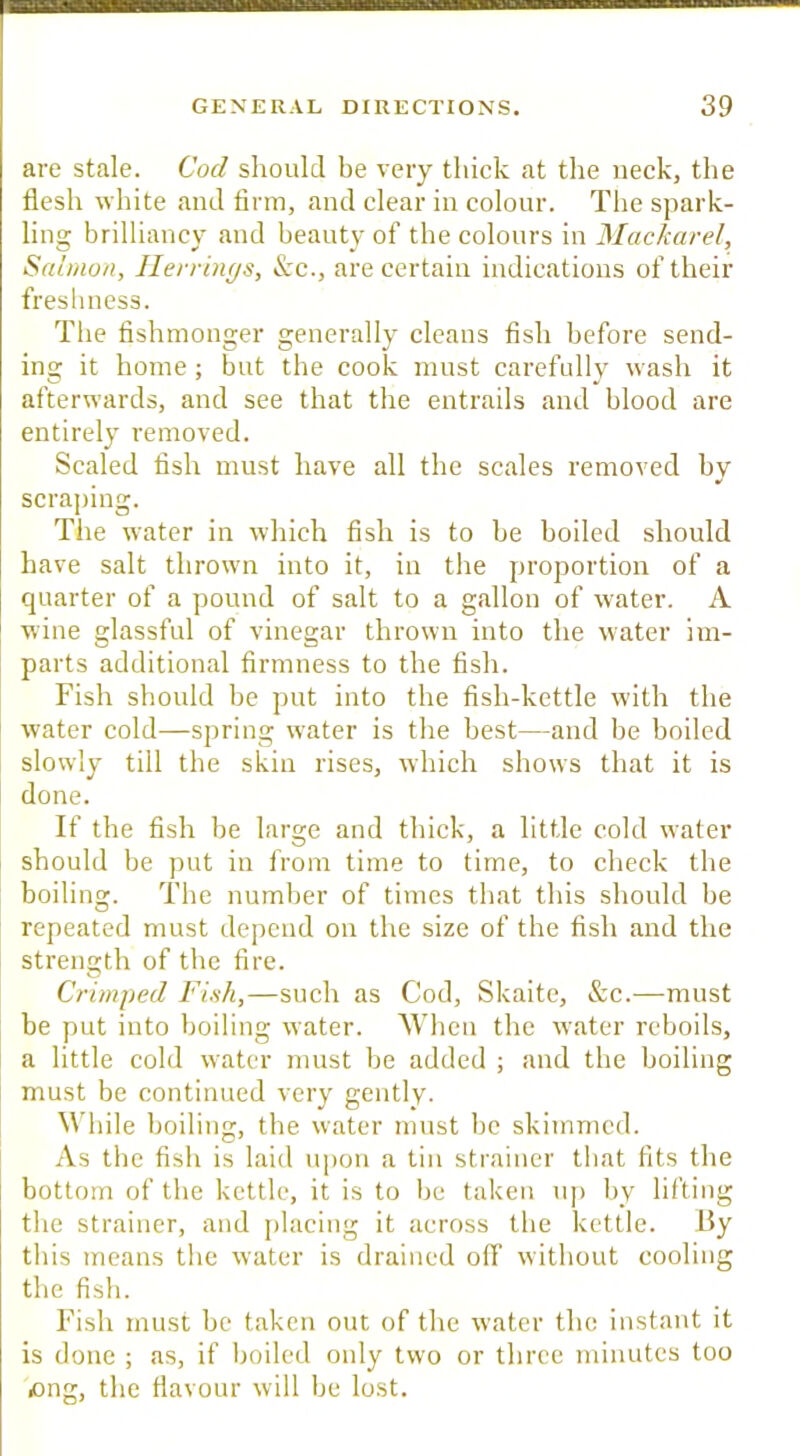 DB»a GENERAL DIRECTIONS. 39 are stale. Cod should be very tliiek at the neck, the flesh white and firm, and clear in colour. The spark- ling brilliancy and beauty of the colours in JSIackarel, Salmon, Ilerrinys, &c., are certain indications of their freslniess. The fishmonger generally cleans fish before send- ing it home; but the cook must carefully wash it afterwards, and see that the entrails anti blood are entirely removed. Scaled fish must have all the scales removed by scraping. The water in which fish is to be boiled should have salt thrown into it, in the proportion of a quarter of a pound of salt to a gallon of water. A wine glassful of vinegar thrown into the water im- parts additional firmness to the fish. Fish should be put into the fish-kettle with the water cold—spring water is the best—and be boiled slowly till the skin rises, which shows that it is done. If the fish be large and thick, a little cold water should be put in from time to time, to check the boiling. The number of times that this should be repeated must depend on the size of the fish and the strength of the fire. Crimped Fish,—such as Cod, Skaite, &c.—must be put into boiling water. When the water reboils, a little cold water must be added ; and the boiling must be continued very gently. While boiling, the water must be skimmed. As the fish is laid iqion a tin strainer tliat fits the bottom of the kettle, it is to be taken up by lifting the strainer, and jilacing it across the kettle. By this means the water is drained off without cooling the fish. Fish must be taken out of the water the instant it is done ; as, if boiled only two or three minutes too «ong, the flavour will be lost.