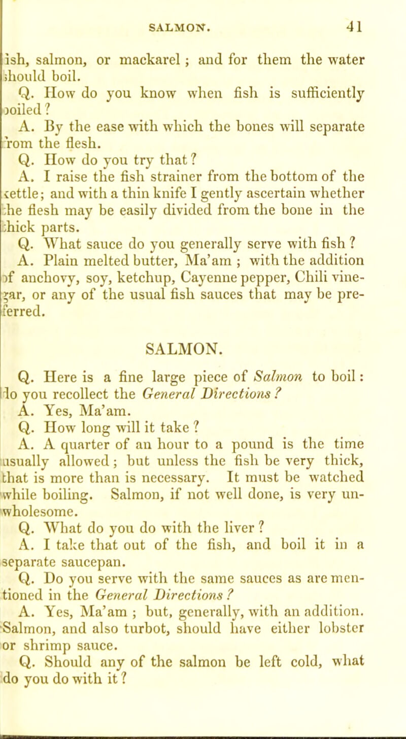 ish, salmon, or mackarel; and for them the water should boil. Q. How do you know when fish is sufficiently soiled ? A. By the ease with which the hones will separate Tom the flesh. Q. How do you try that ? A. I raise the fish strainer from the bottom of the cettle; and with a thin knife I gently ascertain whether ;he flesh miiy be easily divided from the bone in the :hick parts. Q. What sauce do you generally serve with fish ? A. Plain melted butter, Ma’am ; with the addition -){ anchovy, soy, ketchup, Cayenne pepper, Chili vine- gar, or any of the usual fish sauces that may be pre- ferred. SALMON. Q. Here is a fine large piece of Salmon to boil: do you recollect the General Directions ? A. Yes, Ma’am. Q. IIow long will it take ? A. A quarter of an hour to a pound is the time Insually allowed; but unless the fish be very thick, that is more than is necessary. It must be watched while boiling. Salmon, if not well done, is very un- wholesome. Q. What do you do with the liver ? A. I take that out of the fish, and boil it in a separate saucepan. Q. Do you serve with the same sauces as are men- tioned in the General Directions ? A. Yes, Ma’am ; but, generally, with an addition. Salmon, and also turbot, should have either lobster or shrimp sauce. Q. Should any of the salmon be left cold, what do you do with it ?