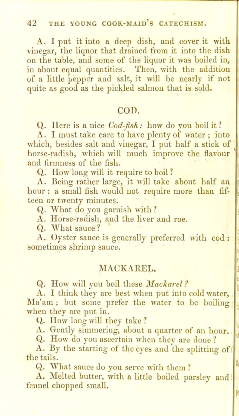 A. I put it into a deep dish, and cover it with vinegar, the liquor that drained from it into the dish on the table, and some of the liquor it was boiled in, in about equal quantities. Then, with the addition of a little pepper and salt, it will be nearly if not quite as good as the pickled salmon that is sold. COD. Q. Here is a nice Cod-fsh: how do you boil it ? A. I must take care to have plenty of water ; into which, besides salt and vinegar, I put half a stick of horse-radish, which will much improve the flavour and firmness of the fish. Q. How long wtU it require to boil? A. Being rather large, it will take about half an hour : a small fish would not require more than fif- teen or twenty minutes. Q. What do you garnish with ? A. Horse-radish, aud the liver and roe. Q. What sauce ? j A. Oyster sauce is generally preferred with cod : sometimes shrimp sauce. j I MACKAREL. J Q. How w’ill you boil these Mackarel ? A. I think they are best when put into cold water. Ma’am; bnt some prefer the water to be boiling: when they are put in. Q. How long will they take ? A. Gently simmering, about a quarter of an hour. Q. How do you ascertain when they are done ? A. By the starting of the eyes and the splitting off the tails. Q,. What sauce do you serve with them ? A. Melted butter, with a little boiled parsley and fennel chopped small.