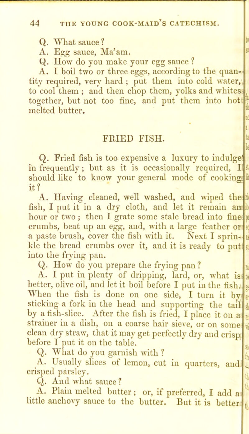 Q. What sauce ? A. E»g sauce, Ma’am. Q. IIow do you make your egg sauce ? A. I boil two or three eggs, according to the quan- tity required, very hard ; put them into cold water, to cool them ; and then chop them, yolks and whites together, but not too fine, and put them into hot r melted butter. FRIED FISH. Q. Fried fish is too expensive a luxury to indulge! in frequently; but as it is occasionally required, should like to know your general mode of cooking it? A. Having cleaned, well washed, and wiped the n fish, I put it in a dry cloth, and let it remain anr lo hour or two; then I grate some stale bread into finei p crumbs, beat up an egg, and, with a large feather or a paste brush, cover the fish with it. Next I sprin- kle the bread crumbs over it, and it is ready to put into the frying pan. Q. How do you prepare the frying pan ? A. I put in plenty of dripping, lard, or, what is better, olive oil, and let it boil before I put in the fish. When the fish is done on one side, I turn it bw sticking a fork in the head and supporting the tail by a fish-slice. After the fish is fried, I place it on a strainer in a dish, on a coarse hair sieve, or on some clean dry straw, that it may get perfectly dry and crisp, before I put it on tbe table. Q. What do you garnish with ? A. Usually sliees of lemon, cut in quarters, and crisped parsley. Q. And what sauee ? A. Plain melted butter; or, if preferred, I add a little anehovy sauce to the butter. But it is better k