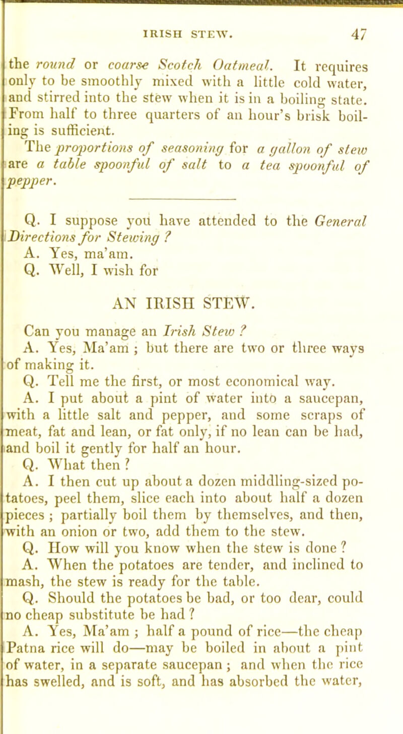the round or coarse Scotch Oatmeal. It requires only to be smoothly mixed with a little cold water, i and stirred into the stew when it is in a boiling state. I From half to three quarters of an hour’s brisk boil- ! ing is sufficient. I proportions of seasoning {ox a gallon of stew I are a table spoonful of salt to a tea spoonful of \pepper. \ Q. I suppose you have attended to the General '.Directions for Stewing ? ■ A. Yes, ma’am.  Q. Well, I wish for AN IRISH STEW. Can you manage an Irish Stew ? A. Yes, Ma’am ; but there are two or three ways of making it. Q. Tell me the first, or most economical way. A. I put about a pint of water into a saucepan, with a little salt and pepper, and some scraps of meat, fat and lean, or fat only, if no lean can be had, •and boil it gently for half an hour. ! Q. What then ? ■ A. I then cut up about a dozen middling-sized po- tatoes, peel them, slice each into about half a dozen ipieces ; partially boil them by themselves, and then, jwith an onion or two, add them to the stew. ■ Q. How will you know when the stew is done ? I A. When the potatoes are tender, and inclined to smash, the stew is ready for the table, i Q. Should the potatoes be bad, or too dear, could ;no cheap substitute be had ? I A. Yes, Ma’am ; half a pound of rice—the cheap Patna rice will do—may be boiled in about a j)int of water, in a separate saucepan ; and when the rice has swelled, and is soft, and has absorbed the water.