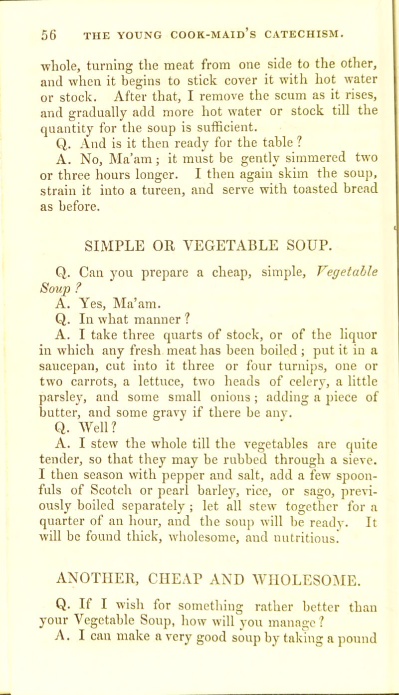 whole, turning the meat from one side to the other, and when it begins to stick cover it witli hot water or stock. After that, I remove the scum as it rises, and gradually add more hot water or stock till the quantity for the soup is sufficient. Q. And is it then ready for the table ? A. No, Ma’am; it must be gently simmered two or three hours longer. I then again skim the souj), strain it into a tureen, and serve with toasted bread as before. SIMPLE OR VEGETABLE SOUP. Q. Can you prepare a cheap, simple. Vegetable Soup ? A. Yes, Ma’am. Q. In what manner ? A. I take three quarts of stock, or of the liquor in which any fresh meat has been boiled ; put it in a saucepan, cut into it three or four turnips, one or two carrots, a lettuce, two heads of celerv, a little parsley, and some small onions ; adding a piece of butter, and some gravy if there be anv. Q. Well? A. I stew the whole till the vegetables are quite tender, so that they may be rubbed through a sieve. I then season with pepper and salt, add a few spoon- fuls of Scotch or pearl barley, rice, or sago, previ- ously boiled separately ; let all stew together for a quarter of an hour, and the soup will be ready. It will be found thick, wholesome, and nutritious. ANOTHER, CHEAP AND WHOLESOME. Q. If I wish for something rather better than your Vegetable Soxqi, how will you manage? A. I can make a very good soup by taking a pound