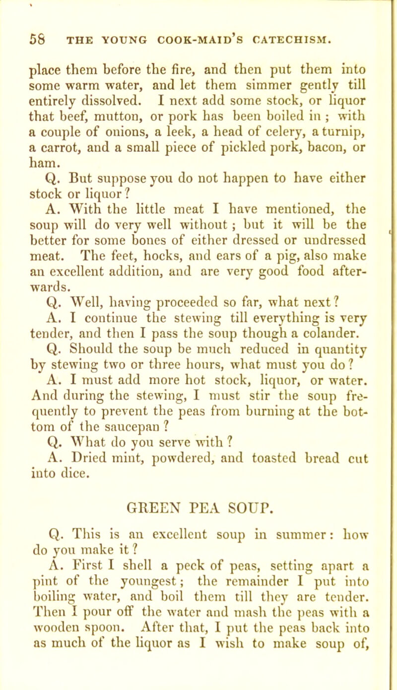 place them before the fire, and then put them into some warm water, and let them simmer gently till entirely dissolved. I next add some stock, or liquor that beef, mutton, or pork has been boiled in ; with a couple of onions, a leek, a head of celery, a turnip, a carrot, and a small piece of pickled pork, bacon, or ham. Q. But suppose you do not happen to have either stock or liquor ? A. With the little meat I have mentioned, the soup will do very well without; but it will be the better for some bones of either dressed or undressed meat. The feet, hocks, and ears of a pig, also make an excellent addition, and are very good food after- wards. Q. Well, having proceeded so far, what next ? A. I continue the stewing till everything is very tender, and then I pass the soup though a colander. Q. Should the soup be much reduced in quantity by stewing two or three hours, what must you do ? A. I must add more hot stock, liquor, or water. And during the stewing, I must stir the soup fre- quently to prevent the peas from burning at the bot- tom of the saucepan ? Q. What do you serve with ? A. Dried mint, powdered, and toasted bread cut into dice. GREEN PEA SOUP. Q. This is an excellent soup in summer: how do you make it ? A. First I shell a peck of peas, setting apart a pint of the youngest; the remainder I put into boiling water, and boil them till they are tender. Then I pour off the water and mash the j>eas with a wooden spoon. After that, I j)ut the peas back into as much of the liquor as I wish to make soup of.