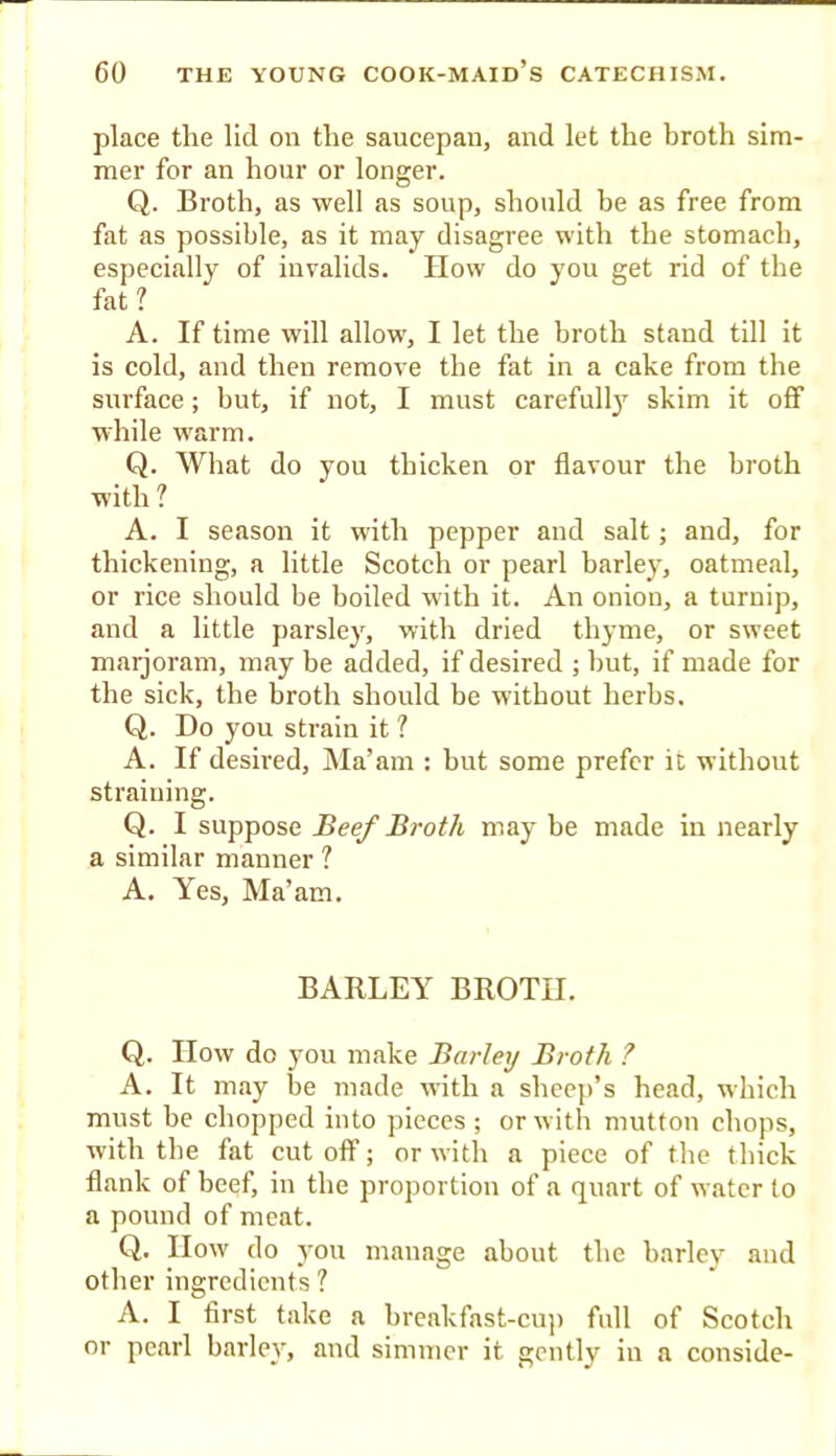 place the lid on the saucepan, and let the broth sim- mer for an hour or longer. Q. Broth, as well as soup, should he as free from fat as possible, as it may disagree with the stomach, especially of invalids. How do you get rid of the fat ? A. If time will allow, I let the broth stand till it is cold, and then remove the fat in a cake from the surface; but, if not, I must carefull}' skim it off while warm. Q. What do you thicken or flavour the broth with ? A. I season it with pepper and salt; and, for thickening, a little Scotch or pearl barley, oatmeal, or rice should be boiled with it. An onion, a turnip, and a little parsley, with dried thyme, or sweet marjoram, may be added, if desired ; but, if made for the sick, the hroth should be without herbs. Q. Do you strain it ? A. If desired, iNIa’am : but some prefer it without straining. Q. I suppose Beef Broth may be made in nearly a similar manner ? A. Yes, Ma’am. BARLEY BROTH. Q. How do you make Barley Broth ? A. It may be made with a sheej)’s head, which must be chopped into pieces ; or with mutton chops, with the fat cut off; or with a piece of the thick flank of beef, in tbe proportion of a quart of water to a pound of meat. Q. How do yon manage about the harlev and other ingredients ? A. I first take a breakfast-cup full of Scotch or pearl barley, and simmer it gently in a conside-