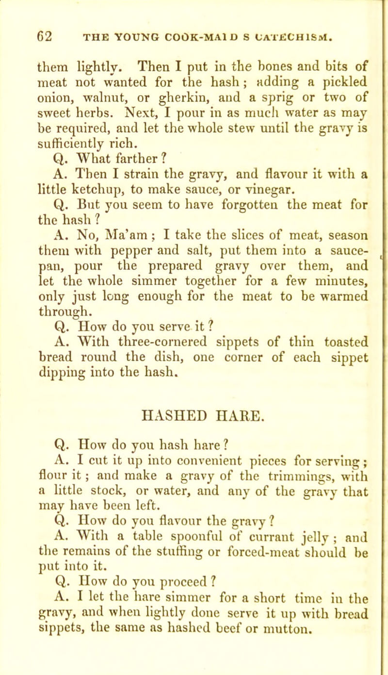 them lightly. Then I put in the bones and bits of meat not wanted for the hash ; adding a pickled onion, walnut, or gherkin, and a sprig or two of sweet herbs. Next, I pour in as mucli water as may be required, and let the whole stew until the gravy is sufficiently rich. Q. What farther ? A. Then I strain the gravy, and flavour it with a little ketchup, to make sauce, or vinegar. Q. But you seem to have forgotten the meat for the hash 1 A. No, Ma’am; I take the slices of meat, season them with pepper and salt, put them into a sauce- pan, pour the prepared gravy over them, and let the whole simmer together for a few minutes, only just long enough for the meat to be warmed through. Q. How do you serve it ? A. With three-cornered sippets of thin toasted bread round the dish, one corner of each sippet dipping into the hash. HASHED HARE. Q. How do you hash hare ? A. I cut it up into convenient pieces for serving; flour it; and make a gravy of the trimmings, with a little stock, or water, and any of the gravy that may have been left. Q. How do you flavour the gravy 1 A. With a table spoonful of currant jelly ; and the remains of the stuffing or forced-meat should be put into it. Q. How do you proceed ? A. I let the hare simmer for a short time in the gravy, and when lightly done serve it up with bread sippets, the same as hashed beef or mutton.