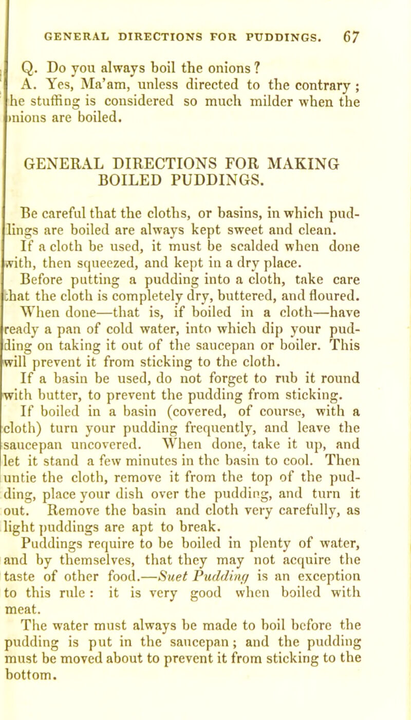 Q. Do you always boil the onions ? A. Yes, Ma’am, unless directed to the contrary ; he stuffing is considered so much milder when the mions are boiled. GENERAL DIRECTIONS FOR MAKING BOILED PUDDINGS. Be careful that the cloths, or basins, in which pud- lings are boiled are always kept sweet and clean. If a cloth be used, it must he scalded when done ivith, then squeezed, and kept in a dry place. Before putting a pudding into a cloth, take care :hat the cloth is completely dry, buttered, and floured. When done—that is, if boiled in a cloth—have ready a pan of cold water, into which dip your pud- ding on taking it out of the saucepan or boiler. This will prevent it from sticking to the cloth. If a basin be used, do not forget to mb it round with butter, to prevent the pudding from sticking. If boiled in a basin (covered, of course, with a cloth) turn your pudding frequently, and leave the saucepan uncovered. When done, take it up, and let it stand a few minutes in the basin to cool. Then untie the cloth, remove it from the top of the pud- ding, place your dish over the pudding, and turn it out. Remove the basin and cloth very carefully, as light puddings are apt to break. Puddings require to be boiled in plenty of water, and by themselves, that they may not acquire the taste of other food.—Suet Pudding is an exception to this rule : it is very good when boiled with meat. The water must always be made to boil before the pudding is put in the saucepan; and the pudding must be moved about to prevent it from sticking to the bottom.