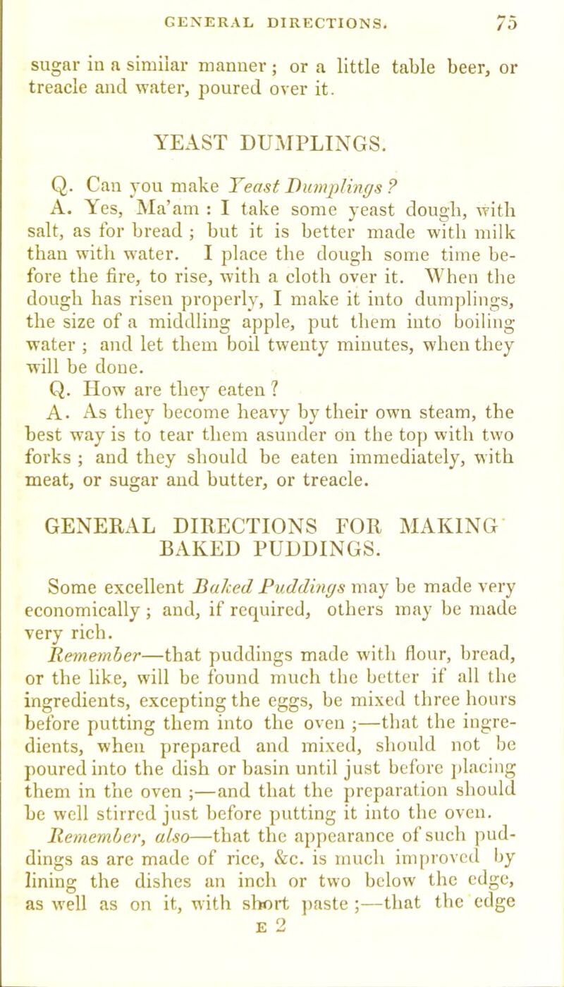 sugar in a similar manner; or a little table beer, or treacle and water, poured over it. YEAST DUMPLINGS. Q. Can you make Yeast Dumplings ? A. Yes, Ma’am : I take some yeast dough, with salt, as for bread ; but it is better made with milk than with water. I place the dough some time be- fore the fire, to rise, with a cloth over it. When the dough has risen properly, I make it into dumjilings, the size of a middling apple, put them into boiling water ; and let them boil twenty minutes, when they will be done. Q. How are they eaten ? A. As they become heavy by their own steam, the best way is to tear them asunder on the top with two forks ; and they should be eaten immediately, with meat, or sugar and butter, or treacle. GENERAL DIRECTIONS FOR MAKING BAKED PUDDINGS. Some excellent Baked Puddings may be made very economically ; and, if required, others may be made very rich. Remember—that puddings made with flour, liread, or the like, will be found much the better if all the ingredients, excepting the eggs, be mixed three hours before putting them into the oven ;—that the ingre- dients, when prepared and mixed, should not be poured into the dish or basin until just before ])lacing them in the oven ;—and that the preparation should be well stirred just before putting it into the oven. Remember, also—that the appearance of such pud- dings as are made of rice, &c. is much inqu'oved by lining the dishes an inch or two below the edge, as well as on it, with slrort jiaste ;—that the edge E 2