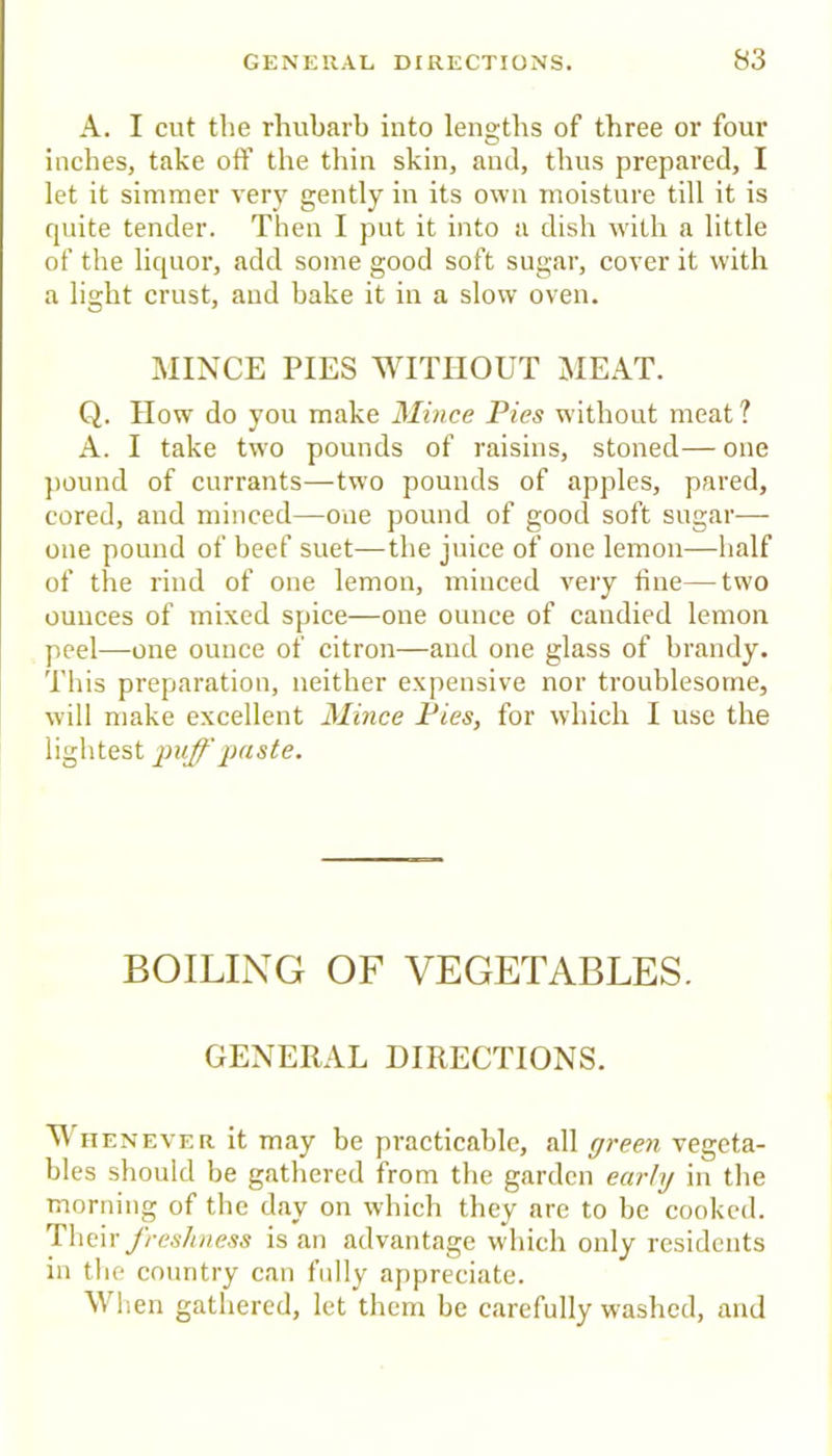 A. I cut the rhubarb into lengths of three or four inches, take off the thin skin, and, thus prepared, I let it simmer very gently in its own moisture till it is quite tender. Then I put it into a dish with a little of the liquor, add some good soft sugar, cover it with a light crust, and hake it in a slow oven. MINCE PIES WITHOUT MEAT. Q. IIow do yon make Mince Pies without meat? A. I take two pounds of raisins, stoned— one pound of currants—two pounds of apples, pared, cored, and minced—one pound of good soft sugar— one pound of beef suet—the juice of one lemon—half of the rind of one lemon, minced very tine—two ounces of mixed spice—one ounce of candied lemon peel—one ounce of citron—and one glass of brandy. This preparation, neither expensive nor troublesome, will make excellent Mince Pies, for which I use the lightest puff iMste. BOILING OF VEGETABLES. GENERAL DIRECTIONS. M iiENEVER it may be practicable, all green vegeta- bles should be gathered from the garden early in the morning of the day on which they are to he cooked. Theiryhcs/Diess is an advantage which only residents in the country can fully appreciate. When gathered, let them be carefully washed, and