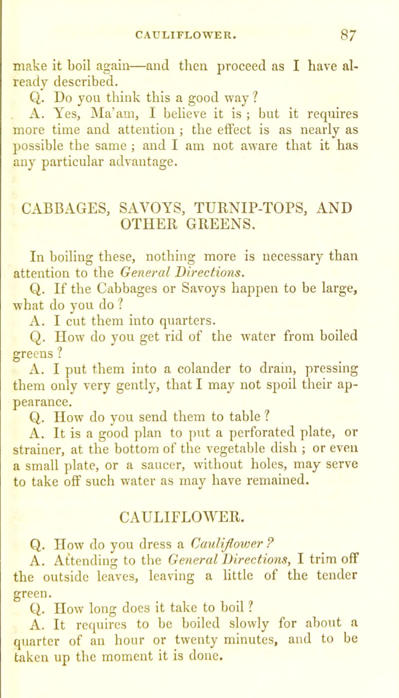 make it boil again—and then proceed as I have al- ready described. Q. Do you think this a good way? A. Yes, Ma’am, I believe it is ; but it requires more time and attention ; the etFect is as nearly as possible the same ; and I am not aware that it has any particular advantage. CABBAGES, SAVOYS, TURNIP-TOPS, AND OTHER GREENS. In boiling these, nothing more is necessary than attention to the General Directions. Q. If the Cabbages or Savoys happen to be large, what do you do ? A. I cut them into quarters. Q. How do you get rid of the water from boiled greens ? A. I put them into a colander to drain, pressing them only very gently, that I may not spoil their ap- pearance. Q. IIow do you send them to table ? A. It is a good plan to ])ut a perforated plate, or strainer, at the bottom of the vegetable dish ; or even a small plate, or a saucer, without holes, may serve to take off such water as may have remained. CAULIFLOWER. Q. IIow do you dress a Cauliflower ? A. Attending to the General Directions, I trim off the outside leaves, leaving a little of the tender green. Q. IIow long does it take to boil ? A. It requires to be boiled slowly for about a quarter of an hour or twenty minutes, and to be taken up the moment it is done.