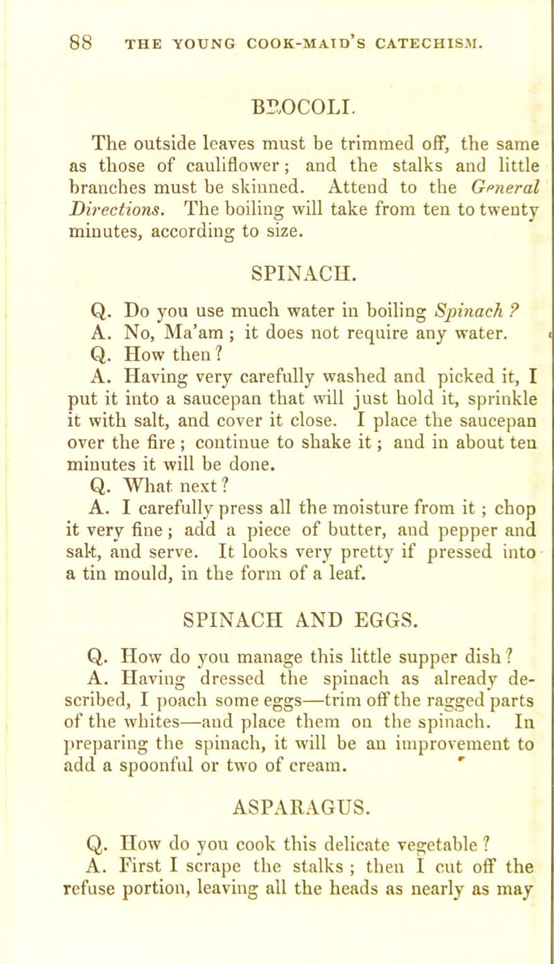 BI?,OCOLI. The outside leaves must be trimmed off, the same as those of cauliflower; and the stalks and little branches must be skinned. Attend to the General Directions. The boiling will take from ten to twenty minutes, according to size. SPINACH. Q. Do you use much water in boiling Spinach ? A. No, Ma’am ; it does not require any water. Q. How then 1 A. Having very carefully washed and picked it, I put it into a saucepan that will just hold it, sprinkle it with salt, and cover it close. I place the saucepan over the fire ; continue to shake it; and in about ten minutes it will be done. Q. What next ? A. I carefully press all the moisture from it; chop it very fine; add a piece of butter, and pepper and salt, and serve. It looks very pretty if pressed into a tin mould, in the form of a leaf. SPINACH AND EGGS. Q. How do you manage this little supper dish ? A. Having dressed the spinach as already de- scribed, I poach some eggs—trim off the ragged parts of the whites—and place them on the spinach. In preparing the spinach, it will be au improvement to add a spoonful or two of cream. ASPARAGUS. Q. How do you cook this delicate vegetable 1 A. First I scrape the stalks ; then I cut off the refuse portion, leaving all the heads as nearly as may