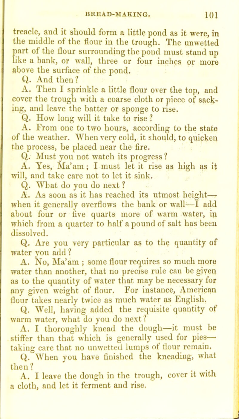 treacle, and it should form a little pond as it were, in the middle of the flour in the trough. The unwetted part of the flour surrounding the pond must stand up like a bank, or wall, three or four inches or more above the surface of the pond. Q. And then ? A. Then I sprinkle a little flour over the top, and cover the trough with a coarse cloth or piece of sack- ing, and leave the batter or sponge to rise. Q. How long will it take to rise ? A. From one to two hours, according to the state of the weather. When very cold, it should, to quicken the process, be placed near the fire. Q. Must you not watch its progress? A. Yes, Ma’am ; I must let it rise as high as it will, and take care not to let it sink. Q. What do you do next ? A. As soon as it has reached its utmost height—■ when it generally overflows the bank or wall—I add about four or five quarts more of warm water, in which from a quarter to half a pound of salt has been dissolved. Q. Are you very particular as to the quantity of water you add ? A. No, Ma’am ; some flour requires so much more water than another, that no precise rule can be given as to the quantity of water that may be necessary for any given weight of flour. For instance, American flour takes nearly twice as much water as English. Q. Well, having added the requisite quantity of warm water, what do you do next ? A. I thoroughly knead the dough—it must be stiflFer than that which is generally used for pies— taking care that no unwetted lumps of flour remain. Q. When you have finished the kneading, what then? A. I leave the dough in the trough, cover it with a cloth, and let it ferment and rise.