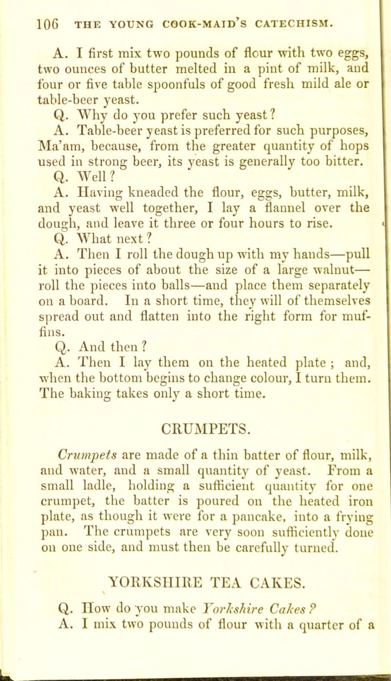 A. I first mix two pounds of flour with two eggs, two ounces of butter melted in a pint of milk, and four or five table spoonfuls of good fresh mild ale or table-beer yeast. Q. Why do you prefer such yeast ? A. Table-beer yeast is preferred for such purposes. Ma’am, because, from the greater quantity of hops used in strong beer, its yeast is generally too bitter. Q. Well? A. Having kneaded the flour, eggs, butter, milk, and yeast well together, I lay a flannel over the dough, and leave it three or four hours to rise. Q. Svhat next ? A. Then I roll the dough up with my hands—pull it into pieces of about the size of a large walnut— roll the pieces into balls—and place them separately on a board. In a short time, they will of themselves spread out and flatten into the right form for muf- fins. Q. And then ? A. Then I lay them on the heated plate ; and, when the bottom begins to change colour, I turu them. The baking takes onlj’^ a short time. CRUMPETS. Crumpets are made of a thin batter of flour, milk, and water, and a small quantity of yeast. From a small ladle, holding a sufiicieiit quantity for oue crumpet, the batter is poured ou the heated iron plate, as though it were for a pancake, into a frying pan. The crumpets are very soon sufiiciently done on one side, and must then be carefully turned. YORKSHIRE TEA CAKES. \ Q. How do you make YorJishire Cakes P A. I mix two pounds of flour with a quarter of a