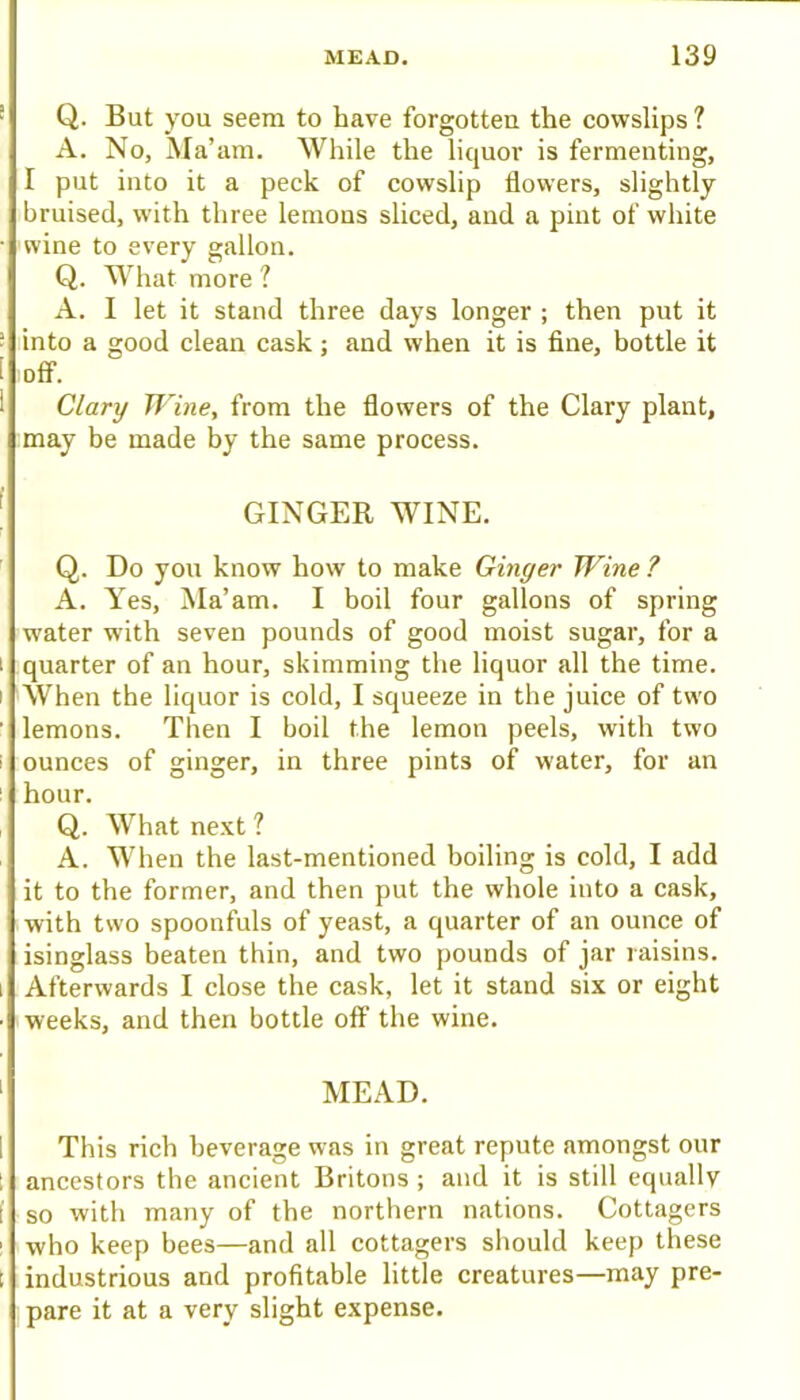 • Q. But you seem to have forgotten the cowslips ? A. No, Ma’am. While the liquor is fermenting, I put into it a peck of cowslip flowers, slightly bruised, with three lemons sliced, and a pint of white • wine to every gallon. Q. What more ? A. I let it stand three days longer ; then put it ■ into a good clean cask; and when it is fine, bottle it [ off. 1 Clary Wine, from the flowers of the Clary plant, may be made by the same process. ' GINGER WINE. Q. Do you know how to make Ginger Wine ? A. Yes, Ma’am. I boil four gallons of spring water with seven pounds of good moist sugar, for a I quarter of an hour, skimming the liquor all the time. I When the liquor is cold, I squeeze in the juice of two ' lemons. Then I boil the lemon peels, with two i ounees of ginger, in three pints of water, for an ! hour. , Q. What next ? A. When the last-mentioned boiling is cold, I add it to the former, and then put the whole into a cask, with two spoonfuls of yeast, a quarter of an ounce of isinglass beaten thin, and two pounds of jar raisins. 1 Afterwards I close the cask, let it stand six or eight • weeks, and then bottle off the wine. ' MEAD. 1 This rich beverage was in great repute amongst our t ancestors the ancient Britons ; and it is still equally [ so with many of the northern nations. Cottagers ; who keep bees—and all cottagers should keep these t industrious and profitable little creatures—may pre- pare it at a very slight expense.