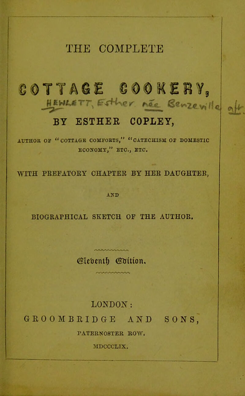 THE COMPLETE I g 0 T T A © E ©@@IEB¥9 jm^rr, »n«ul S«^zev,lfe BY ESTHER COPLEY, AUTHOR OS' “COTTAGE COMFORTS,” “CATECHISM OE DOMESTIC ECONOMY, ETC., ETC. WITH PREFATORY CHAPTER BY HER DAUGHTER, AND BIOGRAPHICAL SKETCH OF THE AUTHOR. CEIcDcntI) CETfitton. LONDON: GROOM BRIDGE AND SONS, PATERNOSTER ROW. MDCCCLIX.