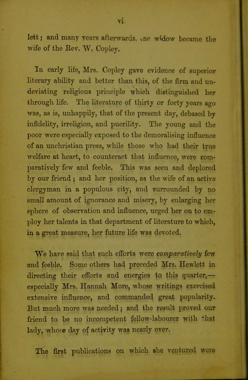lett; and many years afterwards, une widow became the wife of the Kov. W. Copley. In early life, Mrs. Copley gave evidence of superior literary ability and better than this, of the firm and un- deviating religious principle which distinguished her through life. The literature of thirty or forty years ago was, as is, unhappily, that of the present day, debased by infidelity, irreligion, and puerility. The young and the poor were especially exposed to the demoralising influence of an unchristian press, while those who had their true welfare at heart, to counteract that influence, were com- paratively few and feeble. This was seen and deplored by our friend ; and her position, as the wife of an active clergyman in a populous city, and surrounded by no small amount of ignorance and misery, by enlarging her sphere of observation and influence, urged her on to em- ploy her talents in that department of literature to which, in a great measure, her future life was devoted. We have said that such efforts were comparatively few and feeble. Some others had preceded Mrs. Hewlett in directing their efforts and energies to this quarter,— especially Mrs. Hannah More, whose writings exercised extensive influence, and commanded great popularity. But much more was needed; and the result proved our friend to bo no incompetent fellow-labourer with ihat lady, whose day of activity was nearly over. The first publications on which she ventured were