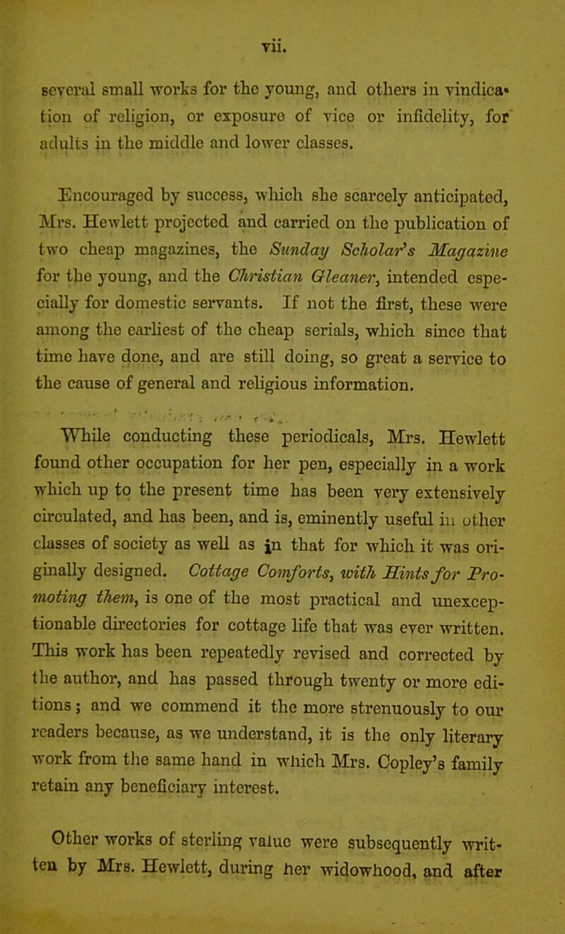 Vll. several small works for the young, and others in vindica- tion of religion, or exposuro of vice or infidelity, for adults in the middle and lower classes. Encouraged by success, which she scarcely anticipated, Mrs. Hewlett projected and carried on the publication of two cheap magazines, the Sunday Scholar’s Magazine for the young, and the Christian Gleaner, intended espe- cially for domestic servants. If not the first, these were among the earliest of the cheap serials, which since that time have done, and are still doing, so great a service to the cause of general and religious information. While conducting these periodicals, Mrs. Hewlett found other occupation for her pen, especially in a work which up to the present time has been very extensively circulated, and has been, and is, eminently useful in other classes of society as well as in that for which it was ori- ginally designed. Cottage Comforts, with Hints for Pro- moting them, is one of the most practical and unexcep- tionable directories for cottage life that was ever written. This work has been repeatedly revised and corrected by the author, and has passed through twenty or moro edi- tions ; and we commend it the more strenuously to our readers because, as we understand, it is the only literary work from the same hand in which Mrs. Copley’s family retain any beneficiary interest. Other works of sterling value were subsequently writ- ten by Mrs. Hewlett, during her widowhood, and after