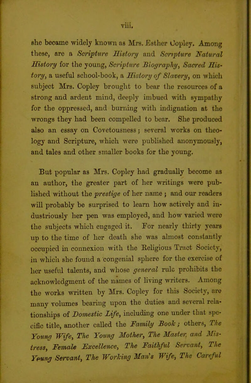 Till. she became widely known as Mrs. Esther Copley. Among these, are a Scripture History and Scripture Natural History for the young, Scripture Biography, Sacred His- tory, a useful school-book, a History of Slavery, on which subject Mrs. Copley brought to bear the resources of a strong and ardent mind, deeply imbued with sympathy for the oppressed, and burning with indignation at the wrongs they had been compelled to bear. She produced also an essay on Covetousness; several works on theo- logy and Scripture, which were published anonymously, and tales and other smaller books for the young. But popular as Mrs. Copley had gradually become as an author, the greater part of her writings were pub- lished without the prestige of her name ; and our readers will probably be surprised to learn how actively and in- dustriously her pen was employed, and how varied were the subjects which engaged it. For nearly thirty years up to the time of her death she was almost constantly occupied in connexion with the Religious Tract Society, in which she found a congenial sphere for the exercise of her useful talents, and whose general rule prohibits the acknowledgment of the names of living writers. Among the works written by Mrs. Copley for this Society, aro many volumes bearing upon the duties and se\cral rela- tionships of Domestic Life, including one under that spe- cific title, another called the Family Book; others, The Young Wife, The Young Mother, The Master, and Mis- tress, Female Fxcellence, The Faithful Servant, The Yeung Servant, The Working Man's Wife, The Careful