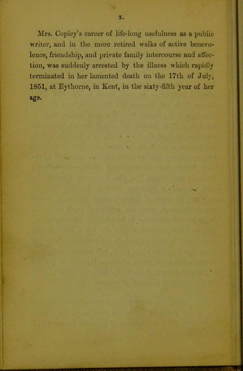 Mrs. Coploy’s career of life-long usefulness as a public writer, and in the more retired walks of active benevo- lence, friendship, und private family intercourse and affec- tion, was suddenly arrested by tho illness which rapidly terminated in her lamented death on the 17th of July, 1851, at Eythorne, in Kent, in the sixty-fifth year of her age. i . ■