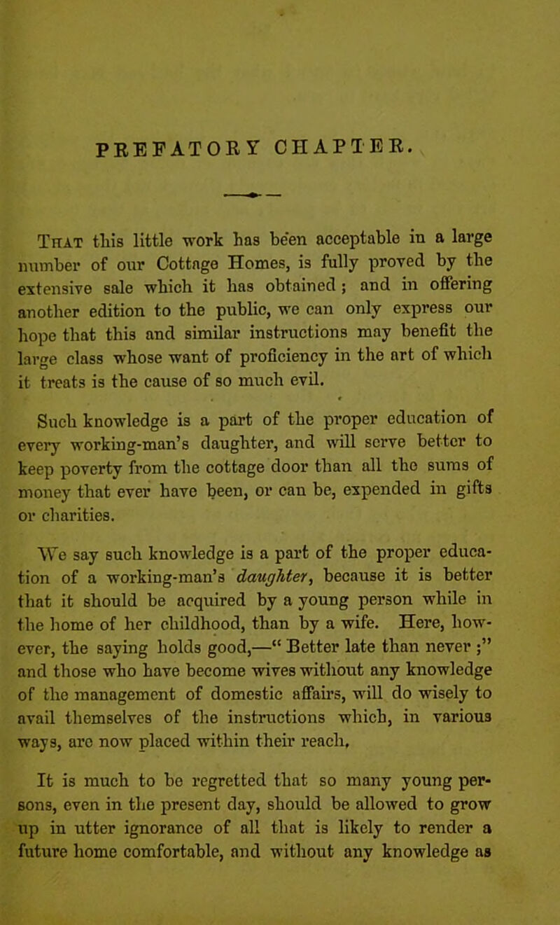 PREFATORY CHAPTER. That this little work has be'en acceptable in a large number of our Cottage Homes, is fully proved by the extensive sale which it has obtained ; and in offering another edition to the public, we can only express our hope that this and similar instructions may benefit the large class whose want of proficiency in the art of which it treats is the cause of so much evil. Such knowledge is a part of the proper education of every working-man’s daughter, and will serve better to keep poverty from the cottage door than all the sums of money that ever have been, or can be, expended in gifts or charities. We say such knowledge is a part of the proper educa- tion of a working-man’s daughter, because it is better that it should be acquired by a young person while in the home of her childhood, than by a wife. Here, how- ever, the saying holds good,—“ Better late than never and those who have become wives without any knowledge of the management of domestic affairs, will do wisely to avail themselves of the instructions which, in various ways, arc now placed within their reach, It is much to be regretted that so many young per- sons, even in the present day, should be allowed to grow up in utter ignorance of all that is likely to render a future home comfortable, and without any knowledge as