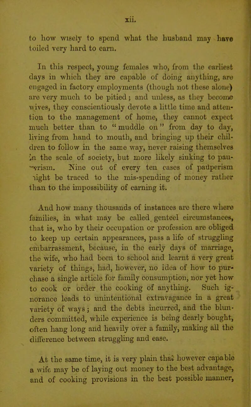 to how wisely to spend what the husband may have t oiled very hard to earn. In this respect, young females who, from the earliest days in which they are capable of doing anything, are engaged iu factory employments (though not these alone) are very much to be pitied; and unless, as they become wives, they conscientiously devote a little time and atten- tion to the management of home, they cannot expect much better than to “ muddle on ” from day to day, living from hand to mouth, and bringing up their chil- dren to follow in the same way, never raising themselves 'in the scale of society, but more likely siuking to pau- ■vrisin. Nine out of every ten cases of pauperism light be traced to the mis-spending of money rather than to the impossibility of earning it. And how many thousands of instances are there where families, in what may be called genteel circumstances, that is, who by their occupation or profession arc obliged to keep up certain appearances, pass a life of struggling embarrassment, because, iu the early days of marriage, the wife, who had been to school and learnt a very great variety of things, had, however, no idea of how to pur- chase a single article for family consumption, nor yet how to cook or order the cooking of anything. Such ig- norance leads to unintentional extravagance in a great variety of ways; and the debts incurred, and the blun- ders committed, while experience is being dearly bought, often hang long and heavily over a family, making all the difference between struggling and ease. At the same time, it is very plain that however capable a wife may be of laying out money to the best advantage, and of cooking provisions hi the best possible manner,